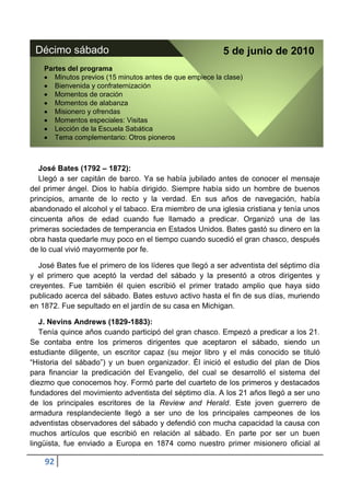 Décimo sábado                                             5 de junio de 2010
    Partes del programa
       Minutos previos (15 minutos antes de que empiece la clase)
       Bienvenida y confraternización
       Momentos de oración
       Momentos de alabanza
       Misionero y ofrendas
       Momentos especiales: Visitas
       Lección de la Escuela Sabática
       Tema complementario: Otros pioneros



   José Bates (1792 – 1872):
   Llegó a ser capitán de barco. Ya se había jubilado antes de conocer el mensaje
del primer ángel. Dios lo había dirigido. Siempre había sido un hombre de buenos
principios, amante de lo recto y la verdad. En sus años de navegación, había
abandonado el alcohol y el tabaco. Era miembro de una iglesia cristiana y tenía unos
cincuenta años de edad cuando fue llamado a predicar. Organizó una de las
primeras sociedades de temperancia en Estados Unidos. Bates gastó su dinero en la
obra hasta quedarle muy poco en el tiempo cuando sucedió el gran chasco, después
de lo cual vivió mayormente por fe.

  José Bates fue el primero de los líderes que llegó a ser adventista del séptimo día
y el primero que aceptó la verdad del sábado y la presentó a otros dirigentes y
creyentes. Fue también él quien escribió el primer tratado amplio que haya sido
publicado acerca del sábado. Bates estuvo activo hasta el fin de sus días, muriendo
en 1872. Fue sepultado en el jardín de su casa en Michigan.

   J. Nevins Andrews (1829-1883):
   Tenía quince años cuando participó del gran chasco. Empezó a predicar a los 21.
Se contaba entre los primeros dirigentes que aceptaron el sábado, siendo un
estudiante diligente, un escritor capaz (su mejor libro y el más conocido se tituló
“Historia del sábado”) y un buen organizador. Él inició el estudio del plan de Dios
para financiar la predicación del Evangelio, del cual se desarrolló el sistema del
diezmo que conocemos hoy. Formó parte del cuarteto de los primeros y destacados
fundadores del movimiento adventista del séptimo día. A los 21 años llegó a ser uno
de los principales escritores de la Review and Herald. Este joven guerrero de
armadura resplandeciente llegó a ser uno de los principales campeones de los
adventistas observadores del sábado y defendió con mucha capacidad la causa con
muchos artículos que escribió en relación al sábado. En parte por ser un buen
lingüista, fue enviado a Europa en 1874 como nuestro primer misionero oficial al

    92
 