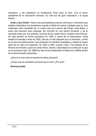 extranjero, y allí estableció un fundamento firme para la obra. Fue el tercer
presidente de la Asociación General. Su vida fue de gran inspiración y lo sigue
siendo.

  Urías y Ana Smith: Fueron dos prometedores jóvenes (hermano y hermana) que
estaban dedicados a la enseñanza cuando el Señor los llamó a trabajar para él. Ana
respondió como resultado de un sueño que tuvo acerca del Pastor José Bates, a
quien ella escuchó poco después. Se convirtió en una obrera ferviente, y se le
recuerda mejor por sus poesías, muchas de las cuales fueron usadas como himnos.
Su vida terminó en forma prematura en 1855, a causa de la tuberculosis. Urías
aceptó el mensaje a fines de 1852, más de un año después que su hermana, y entró
en la obra de publicaciones. Fue ordenado al ministerio evangélico y dedicó la mayor
parte de su vida a la redacción, de 1853 a 1903, cuando murió. Fue redactor de la
Review and Herald y autor de varios libros. Daniel y Apocalipsis es la obra por la que
se le recuerda mejor. En 1888 fue líder de los destacados eruditos de la Biblia dentro
de la denominación adventista.

  ¿Qué es lo que más te impacta de estos pioneros?

  ¿Crees que se necesitan pioneros hoy en día? ¿Por qué?

  Oremos juntos.




    93
 