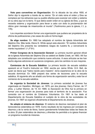 Voto para convertirse en Organización: En la década de los años 1850, el
Señor dijo lo siguiente a través de su sierva: “En el cielo reina el orden y Dios se
complace por los esfuerzos que su pueblo efectúa para avanzar con orden y sistema
en su obra aquí en la tierra. Vi que debía existir orden en su iglesia de Dios, y que se
necesita sistema y organización para llevar a cabo con éxito la proclamación del
último gran mensaje de misericordia al mundo” (Testimonios para la iglesia, t.1, p.
176).

   Los creyentes acordaron formar una organización que pudiera ser propietaria de la
oficina de publicaciones y las casas de culto en forma legal.

  Se elige nombre: En 1860 fue adoptado el nombre de Iglesia Adventista del
Séptimo Día. Más tarde, Elena G. White apoyó esta elección: “El nombre Adventista
del Séptimo Día presenta los verdaderos rasgos de nuestra fe, y convencerá la
mente inquisidora” (1 JT 81).

  Primer Congreso de la Asociación General: La primera reunión general oficial
de la Iglesia Adventista del Séptimo Día se celebró en Battle Creek, en 1863. Allí fue
adoptada una constitución que contenía nueve artículos. A esos artículos se les han
hecho algunas adiciones en sucesivos congresos, pero los cambios no son mayores.

  Comienzos de la Escuela Sabática: La primera lección de escuela sabática
apareció en el Youth‟s Instructor en 1852, escrita por Jaime White. G.H. Bell, de
quien se decía que “había nacido para maestro”, tenía experiencia en la obra de la
escuela dominical. En 1869 preparó dos series de lecciones para la escuela
sabática. Al siguiente año se añadió una forma de organización sencilla y este fue el
comienzo de la escuela sabática.

   Se organiza la Sociedad de Jóvenes: La primera sociedad de jóvenes fue
organizada en Hazelton, Michigan, en 1879, por dos jóvenes: Harry Fanner, de 17
años, y Luther Warren, de 14. En 1889, la Asociación de Ohio fue la primera en
formar una organización de jóvenes para todo el territorio de la asociación. Fue
conocida con el nombre de Cristianos Voluntarios. En 1901 le fue dado al
Departamento de Escuela Sabática el cuidado de la obra de las sociedades de
jóvenes. En 1907 se organizó oficialmente el Departamento de Jóvenes.

   Se adopta el sistema de diezmos: El sistema de diezmos reemplazó el plan de
benevolencia sistemática en 1878. Como resultado de los ingresos por concepto de
diezmos y de la venta de libros, fueron grandemente fortalecidas todas las fases de
la obra. El plan sistemático de diezmos y ofrendas ha permitido a la iglesia financiar
un programa mundial de misiones.



    95
 