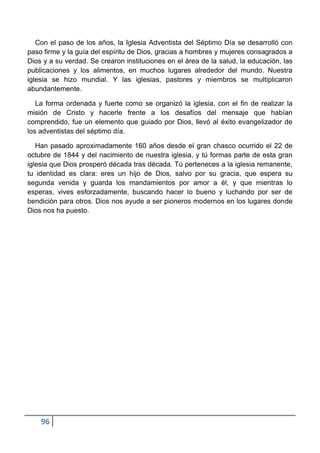 Con el paso de los años, la Iglesia Adventista del Séptimo Día se desarrolló con
paso firme y la guía del espíritu de Dios, gracias a hombres y mujeres consagrados a
Dios y a su verdad. Se crearon instituciones en el área de la salud, la educación, las
publicaciones y los alimentos, en muchos lugares alrededor del mundo. Nuestra
iglesia se hizo mundial. Y las iglesias, pastores y miembros se multiplicaron
abundantemente.

   La forma ordenada y fuerte como se organizó la iglesia, con el fin de realizar la
misión de Cristo y hacerle frente a los desafíos del mensaje que habían
comprendido, fue un elemento que guiado por Dios, llevó al éxito evangelizador de
los adventistas del séptimo día.

   Han pasado aproximadamente 160 años desde el gran chasco ocurrido el 22 de
octubre de 1844 y del nacimiento de nuestra iglesia, y tú formas parte de esta gran
iglesia que Dios prosperó década tras década. Tú perteneces a la iglesia remanente,
tu identidad es clara: eres un hijo de Dios, salvo por su gracia, que espera su
segunda venida y guarda los mandamientos por amor a él, y que mientras lo
esperas, vives esforzadamente, buscando hacer lo bueno y luchando por ser de
bendición para otros. Dios nos ayude a ser pioneros modernos en los lugares donde
Dios nos ha puesto.




    96
 