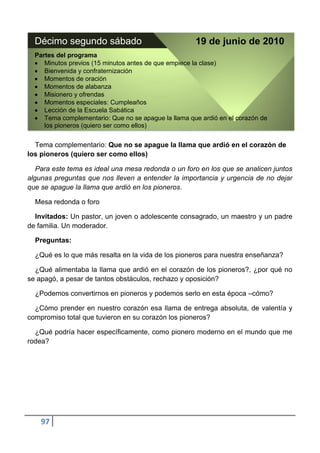Décimo segundo sábado                               19 de junio de 2010
  Partes del programa
     Minutos previos (15 minutos antes de que empiece la clase)
     Bienvenida y confraternización
     Momentos de oración
     Momentos de alabanza
     Misionero y ofrendas
     Momentos especiales: Cumpleaños
     Lección de la Escuela Sabática
     Tema complementario: Que no se apague la llama que ardió en el corazón de
     los pioneros (quiero ser como ellos)


  Tema complementario: Que no se apague la llama que ardió en el corazón de
los pioneros (quiero ser como ellos)

   Para este tema es ideal una mesa redonda o un foro en los que se analicen juntos
algunas preguntas que nos lleven a entender la importancia y urgencia de no dejar
que se apague la llama que ardió en los pioneros.

  Mesa redonda o foro

  Invitados: Un pastor, un joven o adolescente consagrado, un maestro y un padre
de familia. Un moderador.

  Preguntas:

  ¿Qué es lo que más resalta en la vida de los pioneros para nuestra enseñanza?

  ¿Qué alimentaba la llama que ardió en el corazón de los pioneros?, ¿por qué no
se apagó, a pesar de tantos obstáculos, rechazo y oposición?

  ¿Podemos convertirnos en pioneros y podemos serlo en esta época –cómo?

  ¿Cómo prender en nuestro corazón esa llama de entrega absoluta, de valentía y
compromiso total que tuvieron en su corazón los pioneros?

  ¿Qué podría hacer específicamente, como pionero moderno en el mundo que me
rodea?




    97
 