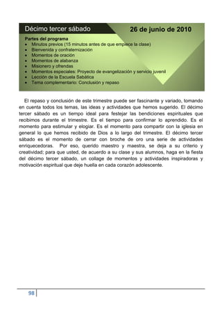 Décimo tercer sábado                               26 de junio de 2010
  Partes del programa
     Minutos previos (15 minutos antes de que empiece la clase)
     Bienvenida y confraternización
     Momentos de oración
     Momentos de alabanza
     Misionero y ofrendas
     Momentos especiales: Proyecto de evangelización y servicio juvenil
     Lección de la Escuela Sabática
     Tema complementario: Conclusión y repaso



   El repaso y conclusión de este trimestre puede ser fascinante y variado, tomando
en cuenta todos los temas, las ideas y actividades que hemos sugerido. El décimo
tercer sábado es un tiempo ideal para festejar las bendiciones espirituales que
recibimos durante el trimestre. Es el tiempo para confirmar lo aprendido. Es el
momento para estimular y elogiar. Es el momento para compartir con la iglesia en
general lo que hemos recibido de Dios a lo largo del trimestre. El décimo tercer
sábado es el momento de cerrar con broche de oro una serie de actividades
enriquecedoras. Por eso, querido maestro y maestra, se deja a su criterio y
creatividad; para que usted, de acuerdo a su clase y sus alumnos, haga en la fiesta
del décimo tercer sábado, un collage de momentos y actividades inspiradoras y
motivación espiritual que deje huella en cada corazón adolescente.




    98
 
