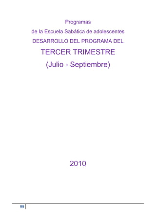 Programas
     de la Escuela Sabática de adolescentes
     DESARROLLO DEL PROGRAMA DEL

        TERCER TRIMESTRE
          (Julio - Septiembre)




                    2010




99
 