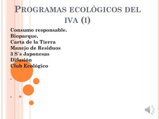 PROGRAMAS ECOLÓGICOS DEL
             IVA (I)
Consumo responsable.
Bioparque.
Carta de la Tierra
Manejo de Residuos
3 S´s Japonesas
Difusión
Club Ecológico

.


.
 