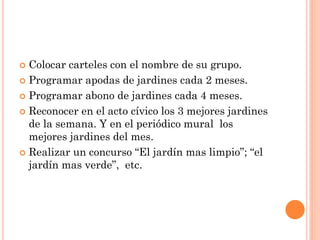  Colocar carteles con el nombre de su grupo.
 Programar apodas de jardines cada 2 meses.

 Programar abono de jardines cada 4 meses.

 Reconocer en el acto cívico los 3 mejores jardines
  de la semana. Y en el periódico mural los
  mejores jardines del mes.
 Realizar un concurso “El jardín mas limpio”; “el
  jardín mas verde”, etc.
 