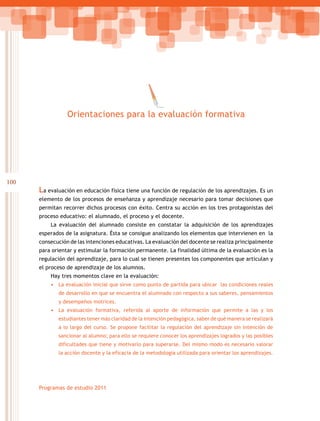 100
Programas de estudio 2011
Orientaciones para la evaluación formativa
La evaluación en educación física tiene una función de regulación de los aprendizajes. Es un
elemento de los procesos de enseñanza y aprendizaje necesario para tomar decisiones que
permitan recorrer dichos procesos con éxito. Centra su acción en los tres protagonistas del
proceso educativo: el alumnado, el proceso y el docente.
La evaluación del alumnado consiste en constatar la adquisición de los aprendizajes
esperados de la asignatura. Ésta se consigue analizando los elementos que intervienen en la
consecución de las intenciones educativas. La evaluación del docente se realiza principalmente
para orientar y estimular la formación permanente. La finalidad última de la evaluación es la
regulación del aprendizaje, para lo cual se tienen presentes los componentes que articulan y
el proceso de aprendizaje de los alumnos.
Hay tres momentos clave en la evaluación:
•	 La evaluación inicial que sirve como punto de partida para ubicar las condiciones reales
de desarrollo en que se encuentra el alumnado con respecto a sus saberes, pensamientos
y desempeños motrices.
•	 La evaluación formativa, referida al aporte de información que permite a las y los
estudiantes tener más claridad de la intención pedagógica, saber de qué manera se realizará
a lo largo del curso. Se propone facilitar la regulación del aprendizaje sin intención de
sancionar al alumno; para ello se requiere conocer los aprendizajes logrados y las posibles
dificultades que tiene y motivarlo para superarse. Del mismo modo es necesario valorar
la acción docente y la eficacia de la metodología utilizada para orientar los aprendizajes.
 