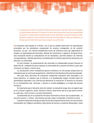 101
Guía para el maestro
•	 La evaluación sumativa se realiza al final del proceso para comprobar cómo se han logrado
los aprendizajes esperados. El carácter formativo de la evaluación no excluye la posibilidad
de calificar. La observación sistemática del nivel de desempeño, permite al docente tomar
decisiones respecto a cómo orientar el proceso de aprendizaje en cada caso específico, al
tiempo que le brinda información para asignar una calificación
La evaluación está basada en criterios, con lo que es posible determinar los aprendizajes
alcanzados por los estudiantes comparando los avances conseguidos; es de carácter
formativo, ya que los criterios establecidos sirven de referencia para dar seguimiento al
trabajo y al aprendizaje del alumnado, además de reorientarlo y regularlo. De igual forma,
esta evaluación facilita la comprobación de los resultados y permite elaborar los informes
correspondientes. También garantiza al estudiantado las mismas experiencias educativas y la
atención a su diversidad.
En este enfoque, la autoevaluación del alumnado es indispensable porque favorece el
desarrollo de competencias para impulsar la continuidad de su proceso formativo y para que
reconozca sus logros y nuevos retos.
La coevaluación (entre compañeros) genera confianza y es útil porque proporciona los
indicadores que se construyen grupalmente, referidos al nivel de desarrollo próximo esperado.
Para que estos ejercicios de evaluación compartida realmente sean favorables a la
tarea educativa, se requiere que el docente y el estudiantado tengan claridad sobre los
aprendizajes esperados y los criterios que delinearán la evaluación. El docente se convierte
en un acompañante que participa y aporta su mirada pedagógica a lo largo del proceso
formativo.
Es importante que el docente antes de realizar la evaluación tenga claro el aspecto que
se va a evaluar (cognitivo, social, afectivo o motor), determinar qué es lo que quiere evaluar
en cada caso, cómo lo hará y con qué instrumentos.
Considerando que en la evaluación formativa interviene el factor de la subjetividad, es
muy útil conocer y utilizar instrumentos que dan mayor certidumbre y facilitan la tarea.
Cuando la evaluación se dirige a la observación del comportamiento motor, los instrumentos
aconsejables son: Registro anecdótico (descripción de hechos y conductas destacadas), listas
 