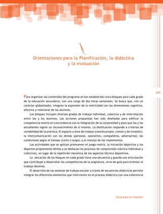 105
Guía para el maestro
Para organizar los contenidos del programa se han establecido cinco bloques para cada grado
de la educación secundaria, con una carga de dos horas semanales. Se busca que, con un
carácter globalizador, integren la expresión de la motricidad con las dimensiones cognitiva,
afectiva y relacional de los alumnos.
Los bloques incluyen diversos grados de trabajo individual, colectivo y de interrelación
entre las y los alumnos. Las acciones propuestas han sido diseñadas para edificar la
competencia motriz en concordancia con la integración de la corporeidad y para que las y los
estudiantes logren un reconocimiento de sí mismos. La dosificación responde a criterios de
variabilidad de la práctica: El espacio o área de trabajo (cancha propia, común y de invasión);
la intercomunicación con los demás (personal, oponentes, compañeros, adversarios); las
condiciones según el tiempo (corto o largo); y el manejo de los implementos.
Las actividades que se aplican promueven el juego motriz, la iniciación deportiva y los
deportes propiamente dichos y se destacan los procesos de comprensión (táctica individual y
colectiva), en lugar de la repetición mecánica de los aspectos técnico deportivos.
La ubicación de los bloques en cada grado tiene una secuencia y guarda una articulación
que contribuye a desarrollar las competencias de la asignatura, sirve de guía para orientar el
trabajo docente.
El desarrollo de las sesiones de trabajo escolar a través de secuencias didácticas permite
integrar los diferentes elementos que intervienen en el proceso didáctico con una coherencia
Orientaciones para la Planificación, la didáctica
y la evaluación
 