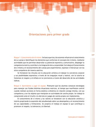 107
Guía para el maestro
Bloque 1. Conocimiento de mí mismo. Se busca que las y los alumnos refuercen el conocimiento
de su cuerpo e identifiquen los elementos que conforman el concepto de sí mismo, mediante
actividades que les permitan desarrollar su potencial expresivo y comunicativo, desplegar la
competencia motriz y contribuir a la integración de su corporeidad. Se trabaja el Conocimiento
de sí mismo y el reconocimiento del cuerpo para experimentar, expresar e interactuar con los
otros compañeros de manera asertiva.
Se fortalecen los vínculos con la educación artística al trabajar la conciencia corporal
y sus posibilidades expresivas a través de los lenguajes visual y teatral, con la tutoría se
fomentan el respeto y el énfasis en la convivencia a través del desarrollo de las actividades
lúdicas.
Bloque II. Aprendamos a jugar en equipo. Promueve que los alumnos conozcan estrategias
para manejar con fluidez distintas situaciones motrices, al tiempo que manifiestan control
cuando realizan acciones en forma estática o dinámica en relación consigo mismos, con sus
compañeros y con los objetos que manipulan en actividades de cancha propia. Se trabaja la
comprensión ante el triunfo o la derrota en juegos de cancha propia con implementos.
El conocimiento de sí mismo y los valores se fortalecen con la educación artística y
tutoría propiciando la expresión del estudiantado sobre sus desempeños y el reconocimiento
de sus capacidades y limitaciones. Se propicia el trabajo en equipo lo que contribuye a
promover el respeto, la tolerancia y la libertad.
Orientaciones para primer grado
 