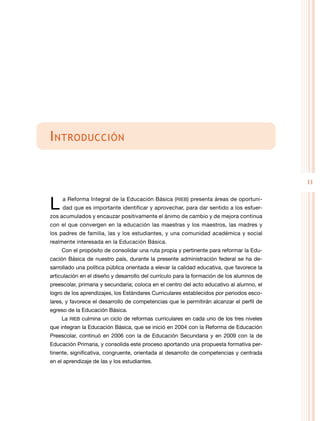 11
Introducción
L a Reforma Integral de la Educación Básica (RIEB) presenta áreas de oportuni-
dad que es importante identificar y aprovechar, para dar sentido a los esfuer-
zos acumulados y encauzar positivamente el ánimo de cambio y de mejora continua
con el que convergen en la educación las maestras y los maestros, las madres y
los padres de familia, las y los estudiantes, y una comunidad académica y social
realmente interesada en la Educación Básica.
Con el propósito de consolidar una ruta propia y pertinente para reformar la Edu-
cación Básica de nuestro país, durante la presente administración federal se ha de-
sarrollado una política pública orientada a elevar la calidad educativa, que favorece la
articulación en el diseño y desarrollo del currículo para la formación de los alumnos de
preescolar, primaria y secundaria; coloca en el centro del acto educativo al alumno, el
logro de los aprendizajes, los Estándares Curriculares establecidos por periodos esco-
lares, y favorece el desarrollo de competencias que le permitirán alcanzar el perfil de
egreso de la Educación Básica.
La RIEB culmina un ciclo de reformas curriculares en cada uno de los tres niveles
que integran la Educación Básica, que se inició en 2004 con la Reforma de Educación
Preescolar, continuó en 2006 con la de Educación Secundaria y en 2009 con la de
Educación Primaria, y consolida este proceso aportando una propuesta formativa per-
tinente, significativa, congruente, orientada al desarrollo de competencias y centrada
en el aprendizaje de las y los estudiantes.
 
