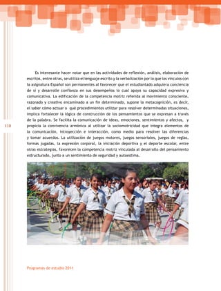 110
Programas de estudio 2011
Es interesante hacer notar que en las actividades de reflexión, análisis, elaboración de
escritos, entre otras, se utiliza el lenguaje escrito y la verbalización por lo que los vínculos con
la asignatura Español son permanentes al favorecer que el estudiantado adquiera conciencia
de sí y desarrolle confianza en sus desempeños lo cual apoya su capacidad expresiva y
comunicativa. La edificación de la competencia motriz referida al movimiento consciente,
razonado y creativo encaminado a un fin determinado, supone la metacognición, es decir,
el saber cómo actuar o qué procedimientos utilizar para resolver determinadas situaciones,
implica fortalecer la lógica de construcción de los pensamientos que se expresan a través
de la palabra. Se facilita la comunicación de ideas, emociones, sentimientos y afectos, y
propicia la convivencia armónica al utilizar la sociomotricidad que integra elementos de
la comunicación, introyección e interacción, como medio para resolver las diferencias
y tomar acuerdos. La utilización de juegos motores, juegos sensoriales, juegos de reglas,
formas jugadas, la expresión corporal, la iniciación deportiva y el deporte escolar, entre
otras estrategias, favorecen la competencia motriz vinculada al desarrollo del pensamiento
estructurado, junto a un sentimiento de seguridad y autoestima.
 