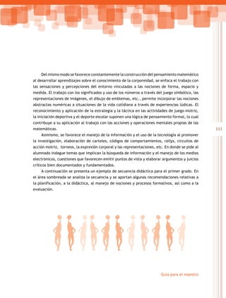 111
Guía para el maestro
Del mismo modo se favorece constantemente la construcción del pensamiento matemático
al desarrollar aprendizajes sobre el conocimiento de la corporeidad, se enfoca el trabajo con
las sensaciones y percepciones del entorno vinculadas a las nociones de forma, espacio y
medida. El trabajo con los significados y uso de los números a través del juego simbólico, las
representaciones de imágenes, el dibujo de emblemas, etc., permite incorporar las nociones
abstractas numéricas a situaciones de la vida cotidiana a través de experiencias lúdicas. El
reconocimiento y aplicación de la estrategia y la táctica en las actividades de juego motriz,
la iniciación deportiva y el deporte escolar suponen una lógica de pensamiento formal, lo cual
contribuye a su aplicación al trabajo con las acciones y operaciones mentales propias de las
matemáticas.
Asimismo, se favorece el manejo de la información y el uso de la tecnología al promover
la investigación, elaboración de carteles, códigos de comportamientos, rallys, circuitos de
acción motriz, torneos, la expresión corporal y las representaciones, etc. En donde se pide al
alumnado indague temas que implican la búsqueda de información y el manejo de los medios
electrónicos, cuestiones que favorecen emitir puntos de vista y elaborar argumentos y juicios
críticos bien documentados y fundamentados.
A continuación se presenta un ejemplo de secuencia didáctica para el primer grado. En
el área sombreada se analiza la secuencia y se aportan algunas recomendaciones relativas a
la planificación, a la didáctica, al manejo de nociones y procesos formativos, así como a la
evaluación.
 