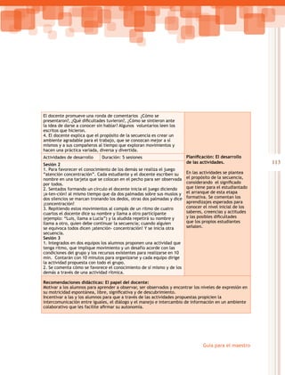 113
Guía para el maestro
El docente promueve una ronda de comentarios ¿Cómo se
presentaron?, ¿Qué dificultades tuvieron?, ¿Cómo se sintieron ante
la idea de darse a conocer sin hablar? Algunos voluntarios leen los
escritos que hicieron.
4. El docente explica que el propósito de la secuencia es crear un
ambiente agradable para el trabajo, que se conozcan mejor a sí
mismos y a sus compañeros al tiempo que exploran movimientos y
hacen una práctica variada, diversa y divertida.
Planificación: El desarrollo
de las actividades.
En las actividades se plantea
el propósito de la secuencia,
considerando  el significado
que tiene para el estudiantado
el arranque de esta etapa
formativa. Se comentan los
aprendizajes esperados para
conocer el nivel inicial de los
saberes, creencias y actitudes
y las posibles dificultades
que los propios estudiantes
señalen.
Actividades de desarrollo Duración: 5 sesiones
Sesión 2
1. Para favorecer el conocimiento de los demás se realiza el juego
“atención concentración”. Cada estudiante y el docente escriben su
nombre en una tarjeta que se colocan en el pecho para ser observada
por todos.
2. Sentados formando un círculo el docente inicia el juego diciendo
¡a-ten-ción! al mismo tiempo que da dos palmadas sobre sus muslos y
dos silencios se marcan tronando los dedos, otras dos palmadas y dice
¡concentración!
3. Repitiendo estos movimientos al compás de un ritmo de cuatro
cuartos el docente dice su nombre y llama a otro participante
(ejemplo: “Luis, llama a Lucía”) y la aludida repetirá su nombre y
llama a otro, quien debe continuar la secuencia; cuando alguien
se equivoca todos dicen ¡atención- concentración! Y se inicia otra
secuencia.
Sesión 3
1. Integrados en dos equipos los alumnos proponen una actividad que
tenga ritmo, que implique movimiento y un desafío acorde con las
condiciones del grupo y los recursos existentes para realizarse en 10
min. Contarán con 10 minutos para organizarse y cada equipo dirige
la actividad propuesta con todo el grupo.
2. Se comenta cómo se favorece el conocimiento de sí mismo y de los
demás a través de una actividad rítmica.
Recomendaciones didácticas: El papel del docente:
Motivar a los alumnos para aprender a observar, ser observados y encontrar los niveles de expresión en
su motricidad espontánea, libre, significativa y de descubrimiento.
Incentivar a las y los alumnos para que a través de las actividades propuestas propicien la
intercomunicación entre iguales, el diálogo y el manejo e intercambio de información en un ambiente
colaborativo que les facilite afirmar su autonomía.
 