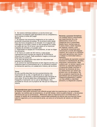 115
Guía para el maestro
5. De manera individual elaboran un escrito breve que
responda a la pregunta ¿Qué aprendieron de sus compañeros y
de sí mismos a través del juego?
Sesión 6
1. Se exponen tres escenarios imaginarios en los cuales se
presentan situaciones de peligro. En el primero están desde
hace dos horas atrapados en un elevador. En el segundo son
náufragos en una balsa y tienen un día navegando sin rumbo
en medio del mar. En el tercer caso están en un montículo
rodeados de animales y no pueden salir.
2. Organizados en equipos de 10 estudiantes, al azar se eligen
los escenarios.
3. Se marca un cuadro de 2X2 metros y cada equipo
representará ante el grupo por espacio de 10 minutos la
situación que le toque. Cada estudiante imagina y actúa qué
haría ante un evento así.
4. El resto del grupo toma nota sobre las reacciones que
expresan los compañeros.
5. Al concluir las representaciones se leen algunos escritos y se
reflexiona sobre el conocimiento de sí, la conciencia corporal,
la interacción asertiva y el cuidado de sí mismo y de los otros.
Nociones y procesos formativos:
Los cambios físicos y emocionales
que experimentan las y los
adolescentes recaen en la
integración de su corporeidad.
Desean hacer muchas cosas en
el plano motor y están inquietos
por explorar, conocer, crear
y representar situaciones para
comunicarse a través del lenguaje
corporal, por lo que es un momento
clave para aprovechar este interés
y trabajar su motricidad lúdica y
expresiva.
Las actividades de expresión corporal
favorecen la manifestación de ideas,
emociones y sentimientos. Debe
cuidarse que se sientan a gusto y no
repriman su capacidad expresiva.
La educación puede contribuir a
disminuir las tensiones de las y
los adolescentes que asisten por
primera vez a la secundaria. Por
ello se proponen experiencias de
aprendizaje que los preparen para
integrarse grupalmente y edificar
con más solidez su identidad
personal y su disposición corporal.
Tarea:
En una cuartilla describan los tres acontecimientos más
importantes de su vida, el significado de su ingreso a la
secundaria, sus aficiones y qué les gustaría estar haciendo en
cinco años. El escrito debe estar acompañado de un dibujo,
fotografía o ilustración con la cual se identifiquen. Esta
actividad se vincula con el proyecto de vida que se trabaja en
tutoría.
Recomendaciones para la evaluación:
Al finalizar cada sesión promueva una reflexión grupal sobre las experiencias y los aprendizajes
logrados, los cambios que se presentaron, el uso del tiempo, cómo se podría mejorar y los procesos
de interacción que se promovieron.  Reflexionar sobre la importancia de la actividad física y el
trabajar el ámbito de la sensibilidad y expresividad señalando los efectos que sus prácticas tienen
sobre el organismo y en la convivencia social, así como en la formación de valores y el disfrute
personal.
 