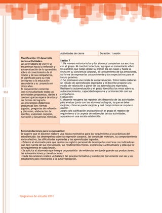 116
Programas de estudio 2011
Planificación: El desarrollo
de las actividades.
Las actividades de cierre se
encaminan hacia la reflexión y
autoevaluación de lo aprendido;
sobre el conocimiento de sí
mismo y de sus compañeros,
el significado para su vida
de ingreso a la educación
secundaria y su proyecto en
cinco años.
Es conveniente comentar
con el estudiantado todas las
actividades propuestas, darles a
conocer qué se espera de ellos y
las formas de lograrlo.
Las estrategias didácticas
propuestas son: formas
jugadas, preguntas de reflexión
y discusión, elaboración de
escritos, expresión corporal,
narración y secuencias rítmicas.
Actividades de cierre Duración: 1 sesión
Sesión 7
1. De manera voluntaria las y los alumnos comparten sus escritos
con el grupo. Al concluir la lectura, agregan un comentario sobre
los cambios que notan desde su primer día de clases y hasta la
fecha en su conciencia corporal, el conocimiento de sus emociones,
su forma de expresarlas corporalmente y sus expectativas para el
futuro próximo.
2. Se promueve una ronda de autoevaluación. Entre todos elaboran
un listado de aprendizajes esperados y el docente propone una
escala de valoración a partir de los aprendizajes esperados.
Realizan la autoevaluación y el grupo identifica los retos sobre su
autoconocimiento, capacidad expresiva y la interacción con sus
compañeros.
Evaluación:
El docente recupera los registros del desarrollo de las actividades
para evaluar junto con los alumnos los logros, lo que se debe
mejorar, cómo se puede mejorar y qué compromisos se requiere
asumir.
Asigna una calificación analizando con el grupo el registro de
seguimiento y la carpeta de evidencias de sus actividades,
apoyados en una escala establecida.
Recomendaciones para la evaluación:
Se sugiere que el docente elabore una escala estimativa para dar seguimiento a las prácticas del
estudiantado: los desempeños sobre su expresión corporal, las conductas motrices, su comportamiento
socio-afectivo, las dificultades superadas y los aprendizajes logrados.
- Oriente al alumnado para que realice su registro personal de desempeños motrices con indicadores
que den cuenta de sus ejecuciones, sus rendimientos físicos, expresivos y actitudinales y pida que le
dé seguimiento en cada sesión.
- Se solicita al alumnado que integre un portafolio de evidencias en donde guarde sus producciones,
las autoevaluciones y coevaluaciones.
- Cada dos sesiones realice un balance del proceso formativo y coméntelo brevemente con las y los
estudiantes para motivarlos a la autorrealización.
 