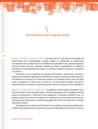 118
Programas de estudio 2011
Orientaciones para segundo grado
Bloque I. Proyecto y construyo lo que soy. Se busca que las y los alumnos reconozcan las
características de su personalidad y puedan integrar su corporeidad, al experimentar
las respuestas de su organismo ante la realización de actividades físicas, además explorarán
diversas acciones motrices, poniendo a prueba los límites y posibilidades. Se trabaja la
percepción y el funcionamiento del cuerpo. La conciencia corporal al reconocer su potencial
y sus límites.
Al promover en el estudiantado la expresión de emociones, sentimientos, intereses y
aspiraciones, así como la capacidad de reflexionar acerca de sus actitudes y comportamientos,
se fortalecen los vínculos con la educación artística y la formación cívica y ética; de igual
modo, la asignatura se vincula con la tutoría en la construcción de reglas y normas en
distintos contextos y trabajar la interacción para fortalecer las relaciones entre compañeros.
Bloque II. La importancia del juego limpio. El propósito de este bloque es promover entre
las y los alumnos el valor de jugar limpio a través de experimentar en actividades de cancha
propia la comunicación e interacción entre compañeros y adversarios, además de que se
apropien de posturas críticas con respecto a la competencia en situaciones reales de acción
y contrasten los sentimientos y vivencias que surgen del triunfo y la derrota con un manejo
adecuado de valores.
Se fortalecen los vínculos con la formación cívica al trabajar situaciones que obstaculizan
el desarrollo integral de las y los jóvenes y el ejercicio responsable de la libertad, incentivar
 