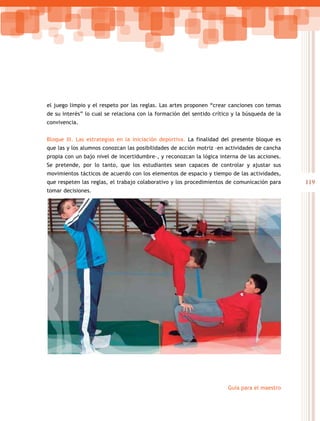119
Guía para el maestro
el juego limpio y el respeto por las reglas. Las artes proponen “crear canciones con temas
de su interés” lo cual se relaciona con la formación del sentido crítico y la búsqueda de la
convivencia.
Bloque III. Las estrategias en la iniciación deportiva. La finalidad del presente bloque es
que las y los alumnos conozcan las posibilidades de acción motriz –en actividades de cancha
propia con un bajo nivel de incertidumbre–, y reconozcan la lógica interna de las acciones.
Se pretende, por lo tanto, que los estudiantes sean capaces de controlar y ajustar sus
movimientos tácticos de acuerdo con los elementos de espacio y tiempo de las actividades,
que respeten las reglas, el trabajo colaborativo y los procedimientos de comunicación para
tomar decisiones.
 