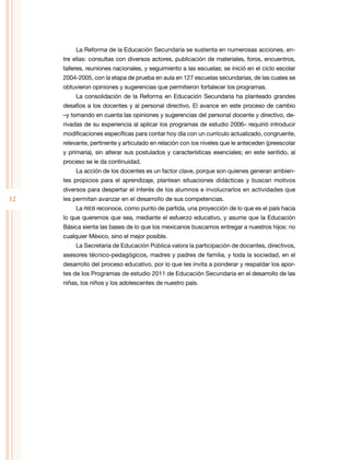 12
La Reforma de la Educación Secundaria se sustenta en numerosas acciones, en-
tre ellas: consultas con diversos actores, publicación de materiales, foros, encuentros,
talleres, reuniones nacionales, y seguimiento a las escuelas; se inició en el ciclo escolar
2004-2005, con la etapa de prueba en aula en 127 escuelas secundarias, de las cuales se
obtuvieron opiniones y sugerencias que permitieron fortalecer los programas.
La consolidación de la Reforma en Educación Secundaria ha planteado grandes
desafíos a los docentes y al personal directivo. El avance en este proceso de cambio
–y tomando en cuenta las opiniones y sugerencias del personal docente y directivo, de-
rivadas de su experiencia al aplicar los programas de estudio 2006– requirió introducir
modificaciones específicas para contar hoy día con un currículo actualizado, congruente,
relevante, pertinente y articulado en relación con los niveles que le anteceden (preescolar
y primaria), sin alterar sus postulados y características esenciales; en este sentido, al
proceso se le da continuidad.
La acción de los docentes es un factor clave, porque son quienes generan ambien-
tes propicios para el aprendizaje, plantean situaciones didácticas y buscan motivos
diversos para despertar el interés de los alumnos e involucrarlos en actividades que
les permitan avanzar en el desarrollo de sus competencias.
La RIEB reconoce, como punto de partida, una proyección de lo que es el país hacia
lo que queremos que sea, mediante el esfuerzo educativo, y asume que la Educación
Básica sienta las bases de lo que los mexicanos buscamos entregar a nuestros hijos: no
cualquier México, sino el mejor posible.
La Secretaría de Educación Pública valora la participación de docentes, directivos,
asesores técnico-pedagógicos, madres y padres de familia, y toda la sociedad, en el
desarrollo del proceso educativo, por lo que les invita a ponderar y respaldar los apor-
tes de los Programas de estudio 2011 de Educación Secundaria en el desarrollo de las
niñas, los niños y los adolescentes de nuestro país.
 