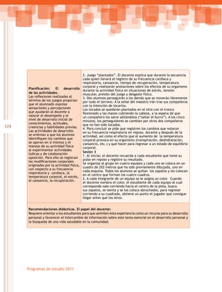 124
Programas de estudio 2011
Planificación: El desarrollo
de las actividades.
Las reflexiones realizadas al
término de los juegos propician
que el alumnado exprese
sensaciones y percepciones
que ayudarán al docente a
valorar el desempeño y el
nivel de desarrollo inicial de
conocimientos, actitudes,
creencias y habilidades previas.
Las actividades de desarrollo
se orientan a que los alumnos
identifiquen los cambios que
se operan en sí mismos y el
manejo de su actividad física
al experimentar actividades
lúdicas y de colaboración
oposición. Para ello se registran
las modificaciones corporales
originadas por la actividad física,
con respecto a su frecuencia
respiratoria y cardiaca, la
temperatura corporal, el estrés,
el cansancio, la recuperación.
2. Juego “plantados”. El docente explica que durante la secuencia
cada quien llevará el registro de su frecuencia cardiaca y
respiratoria, cansancio, tiempo de recuperación, temperatura
corporal y realizarán anotaciones sobre los efectos de su organismo
durante la actividad física en situaciones de estrés, tensión
muscular, presión del juego y desgaste físico.
3. Dos alumnos perseguirán a los demás que se moverán libremente
por todo el terreno. A la señal del maestro irán tras sus compañeros
con la intención de tocarlos.
Los tocados se quedarán plantados en el sitio con el tronco
flexionado y las manos cubriendo la cabeza, a la espera de que
un compañero los salve saltándolos (“saltar el burro”). A los cinco
minutos, los perseguidores se cambian por otros dos compañeros
que no han sido tocados.
4. Para concluir se pide que registren los cambios que notaron
en su frecuencia respiratoria en reposo, durante y después de la
actividad, así como el efecto que el aumento de la temperatura
corporal provoca en su organismo (transpiración, deshidratación,
cansancio, etc.) y qué hacer para regresar a un estado de equilibrio
corporal.
Sesión 3
1. Al iniciar, el docente recuerda a cada estudiante que tome su
pulso en reposo y registre su resultado.
Se organiza al grupo en cuatro equipos y cada uno se coloca en un
cuadro de 2X2 metros que ha sido previamente dibujado, uno en
cada esquina. Todos los alumnos se quitan los zapatos y los colocan
en el centro que forman los cuatro cuadros.
2. A cada integrante de un equipo se le asigna un color. Cuando
el docente nombra el color, el estudiante de cada equipo al cual
corresponde sale corriendo hacia el centro de la pista, busca
sus zapatos, se sienta y se los coloca abrochados, para regresar
corriendo a su cuadrado, obtiene un punto el jugador que consigue
llegar antes que los otros.
Recomendaciones didácticas. El papel del docente:
Requiere orientar a los estudiantes para que asimilen esta experiencia como un recurso para su desarrollo
personal y favorecer el intercambio de información sobre este tema esencial en el desarrollo personal y
la búsqueda de una vida saludable en la comunidad.
 