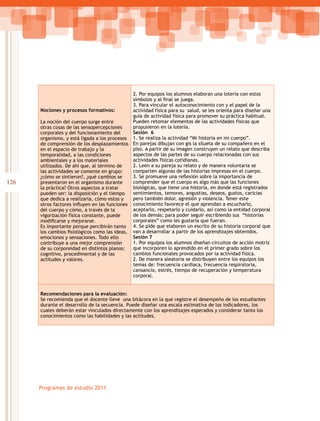 126
Programas de estudio 2011
Nociones y procesos formativos:
La noción del cuerpo surge entre
otras cosas de las sensopercepciones
corporales y del funcionamiento del
organismo, y está ligada a los procesos
de comprensión de los desplazamientos
en el espacio de trabajo y la
temporalidad, a las condiciones
ambientales y a los materiales
utilizados. De ahí que, al término de
las actividades se comente en grupo:
¿cómo se sintieron?, ¿qué cambios se
presentaron en el organismo durante
la práctica? Otros aspectos a tratar
pueden ser: la disposición y el tiempo
que dedica a realizarla, cómo estos y
otros factores influyen en las funciones
del cuerpo y cómo, a través de la
vigorización física constante, puede
modificarse y mejorarse.
Es importante porque percibirán tanto
los cambios fisiológicos como las ideas,
emociones y sensaciones. Todo ello
contribuye a una mejor comprensión
de su corporeidad en distintos planos:
cognitivo, procedimental y de las
actitudes y valores.
2. Por equipos los alumnos elaboran una lotería con estos
símbolos y al final se juega.
3. Para vincular el autoconocimiento con y el papel de la
actividad física para su salud, se les orienta para diseñar una
guía de actividad física para promover su práctica habitual.
Pueden retomar elementos de las actividades físicas que
propusieron en la lotería.
Sesión 6
1. Se realiza la actividad “Mi historia en mi cuerpo”.
En parejas dibujan con gis la silueta de su compañero en el
piso. A partir de su imagen construyen un relato que describa
aspectos de las partes de su cuerpo relacionadas con sus
actividades físicas cotidianas.
2. Leen a su pareja su relato y de manera voluntaria se
comparten algunas de las historias impresas en el cuerpo.
3. Se promueve una reflexión sobre la importancia de
comprender que el cuerpo es algo más que las funciones
biológicas, que tiene una historia, en donde está registrados
sentimientos, temores, angustias, deseos, gustos, caricias
pero también dolor, agresión y violencia. Tener este
conocimiento favorece el que aprendan a escucharlo,
aceptarlo, respetarlo y cuidarlo, así como la entidad corporal
de los demás; para poder seguir escribiendo sus “historias
corporales” como les gustaría que fueran.
4. Se pide que elaboren un escrito de su historia corporal que
van a desarrollar a partir de los aprendizajes obtenidos.
Sesión 7
1. Por equipos los alumnos diseñan circuitos de acción motriz
que incorporen lo aprendido en el primer grado sobre los
cambios funcionales provocados por la actividad física.
2. De manera aleatoria se distribuyen entre los equipos los
temas de: frecuencia cardiaca, frecuencia respiratoria,
cansancio, estrés, tiempo de recuperación y temperatura
corporal.
Recomendaciones para la evaluación:
Se recomienda que el docente lleve una bitácora en la que registre el desempeño de los estudiantes
durante el desarrollo de la secuencia. Puede diseñar una escala estimativa de los indicadores, los
cuales deberán estar vinculados directamente con los aprendizajes esperados y considerar tanto los
conocimientos como las habilidades y las actitudes.
 