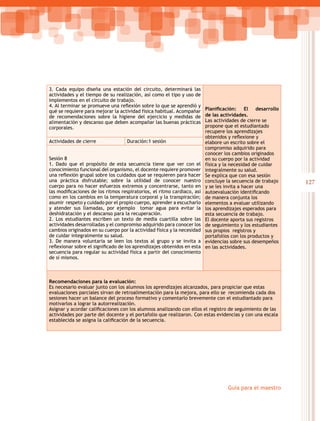 127
Guía para el maestro
3. Cada equipo diseña una estación del circuito, determinará las
actividades y el tiempo de su realización, así como el tipo y uso de
implementos en el circuito de trabajo.
4. Al terminar se promueve una reflexión sobre lo que se aprendió y  
qué se requiere para mejorar la actividad física habitual. Acompañar
de recomendaciones sobre la higiene del ejercicio y medidas de
alimentación y descanso que deben acompañar las buenas prácticas
corporales.
Planificación: El desarrollo
de las actividades.
Las actividades de cierre se
propone que el estudiantado
recupere los aprendizajes
obtenidos y reflexione y
elabore un escrito sobre el
compromiso adquirido para
conocer los cambios originados
en su cuerpo por la actividad
física y la necesidad de cuidar
integralmente su salud.
Se explica que con esa sesión
concluye la secuencia de trabajo
y se les invita a hacer una
autoevaluación identificando
de manera conjunta los
elementos a evaluar utilizando
los aprendizajes esperados para
esta secuencia de trabajo.
El docente aporta sus registros
de seguimiento y los estudiantes
sus propios registros y
portafolios con los productos y
evidencias sobre sus desempeños
en las actividades.
Actividades de cierre Duración:1 sesión
Sesión 8
1. Dado que el propósito de esta secuencia tiene que ver con el
conocimiento funcional del organismo, el docente requiere promover
una reflexión grupal sobre los cuidados que se requieren para hacer
una práctica disfrutable; sobre la utilidad de conocer nuestro
cuerpo para no hacer esfuerzos extremos y concentrarse, tanto en
las modificaciones de los ritmos respiratorios, el ritmo cardiaco, así
como en los cambios en la temperatura corporal y la transpiración;
asumir respeto y cuidado por el propio cuerpo, aprender a escucharlo
y atender sus llamadas, por ejemplo tomar agua para evitar la
deshidratación y el descanso para la recuperación.
2. Los estudiantes escriben un texto de media cuartilla sobre las
actividades desarrolladas y el compromiso adquirido para conocer los
cambios originados en su cuerpo por la actividad física y la necesidad
de cuidar integralmente su salud.
3. De manera voluntaria se leen los textos al grupo y se invita a
reflexionar sobre el significado de los aprendizajes obtenidos en esta
secuencia para regular su actividad física a partir del conocimiento
de sí mismos.
Recomendaciones para la evaluación:
Es necesario evaluar junto con los alumnos los aprendizajes alcanzados, para propiciar que estas
evaluaciones parciales sirvan de retroalimentación para la mejora, para ello se recomienda cada dos
sesiones hacer un balance del proceso formativo y comentarlo brevemente con el estudiantado para
motivarlos a lograr la autorrealización.
Asignar y acordar calificaciones con los alumnos analizando con ellos el registro de seguimiento de las
actividades por parte del docente y el portafolio que realizaron. Con estas evidencias y con una escala
establecida se asigna la calificación de la secuencia.
 