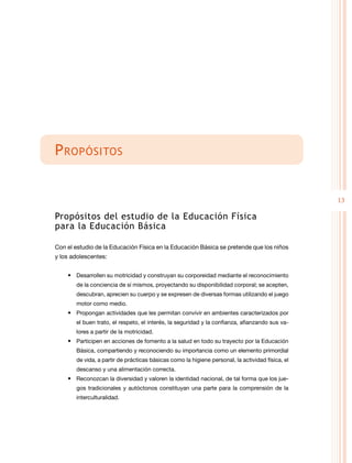 13
Propósitos
Propósitos del estudio de la Educación Física
para la Educación Básica
Con el estudio de la Educación Física en la Educación Básica se pretende que los niños
y los adolescentes:
• Desarrollen su motricidad y construyan su corporeidad mediante el reconocimiento
de la conciencia de sí mismos, proyectando su disponibilidad corporal; se acepten,
descubran, aprecien su cuerpo y se expresen de diversas formas utilizando el juego
motor como medio.
• Propongan actividades que les permitan convivir en ambientes caracterizados por
el buen trato, el respeto, el interés, la seguridad y la confianza, afianzando sus va-
lores a partir de la motricidad.
• Participen en acciones de fomento a la salud en todo su trayecto por la Educación
Básica, compartiendo y reconociendo su importancia como un elemento primordial
de vida, a partir de prácticas básicas como la higiene personal, la actividad física, el
descanso y una alimentación correcta.
• Reconozcan la diversidad y valoren la identidad nacional, de tal forma que los jue-
gos tradicionales y autóctonos constituyan una parte para la comprensión de la
interculturalidad.
 
