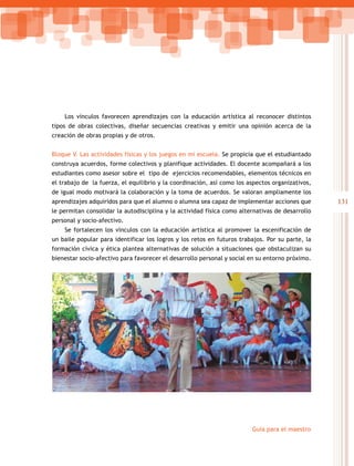 131
Guía para el maestro
Los vínculos favorecen aprendizajes con la educación artística al reconocer distintos
tipos de obras colectivas, diseñar secuencias creativas y emitir una opinión acerca de la
creación de obras propias y de otros.
Bloque V. Las actividades físicas y los juegos en mi escuela. Se propicia que el estudiantado
construya acuerdos, forme colectivos y planifique actividades. El docente acompañará a los
estudiantes como asesor sobre el tipo de ejercicios recomendables, elementos técnicos en
el trabajo de la fuerza, el equilibrio y la coordinación, así como los aspectos organizativos,
de igual modo motivará la colaboración y la toma de acuerdos. Se valoran ampliamente los
aprendizajes adquiridos para que el alumno o alumna sea capaz de implementar acciones que
le permitan consolidar la autodisciplina y la actividad física como alternativas de desarrollo
personal y socio-afectivo.
Se fortalecen los vínculos con la educación artística al promover la escenificación de
un baile popular para identificar los logros y los retos en futuros trabajos. Por su parte, la
formación cívica y ética plantea alternativas de solución a situaciones que obstaculizan su
bienestar socio-afectivo para favorecer el desarrollo personal y social en su entorno próximo.
 