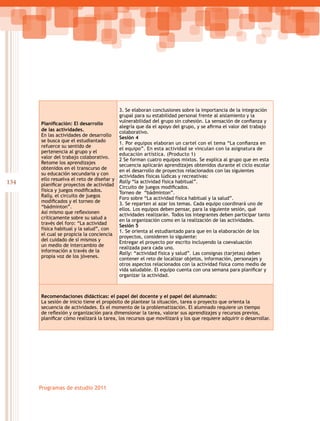 134
Programas de estudio 2011
Planificación: El desarrollo
de las actividades.
En las actividades de desarrollo
se busca que el estudiantado
refuerce su sentido de
pertenencia al grupo y el
valor del trabajo colaborativo.
Retome los aprendizajes
obtenidos en el transcurso de
su educación secundaria y con
ello resuelva el reto de diseñar y
planificar proyectos de actividad
física y juegos modificados.
Rally, el circuito de juegos
modificados y el torneo de  
“bádminton”.
Así mismo que reflexionen
críticamente sobre su salud a
través del foro: “La actividad
física habitual y la salud”, con
el cual se propicia la conciencia
del cuidado de sí mismos y
un medio de intercambio de
información a través de la
propia voz de los jóvenes.
3. Se elaboran conclusiones sobre la importancia de la integración
grupal para su estabilidad personal frente al aislamiento y la
vulnerabilidad del grupo sin cohesión. La sensación de confianza y
alegría que da el apoyo del grupo, y se afirma el valor del trabajo
colaborativo.
Sesión 4
1. Por equipos elaboran un cartel con el tema “La confianza en
el equipo”. En esta actividad se vinculan con la asignatura de
educación artística. (Producto 1)
2 Se forman cuatro equipos mixtos. Se explica al grupo que en esta
secuencia aplicarán aprendizajes obtenidos durante el ciclo escolar
en el desarrollo de proyectos relacionados con las siguientes
actividades físicas lúdicas y recreativas:
Rally “la actividad física habitual”.
Circuito de juegos modificados.
Torneo de “bádminton”.
Foro sobre “La actividad física habitual y la salud”.
3. Se reparten al azar los temas. Cada equipo coordinará uno de
ellos. Los equipos deben pensar, para la siguiente sesión, qué
actividades realizarán. Todos los integrantes deben participar tanto
en la organización como en la realización de las actividades.
Sesión 5
1. Se orienta al estudiantado para que en la elaboración de los
proyectos, consideren lo siguiente:
Entregar el proyecto por escrito incluyendo la coevaluación
realizada para cada uno.
Rally: “actividad física y salud”. Las consignas (tarjetas) deben
contener el reto de localizar objetos, información, personajes y
otros aspectos relacionados con la actividad física como medio de
vida saludable. El equipo cuenta con una semana para planificar y
organizar la actividad.
Recomendaciones didácticas: el papel del docente y el papel del alumnado:
La sesión de inicio tiene el propósito de plantear la situación, tarea o proyecto que orienta la
secuencia de actividades. Es el momento de la problematización. El alumnado requiere un tiempo
de reflexión y organización para dimensionar la tarea, valorar sus aprendizajes y recursos previos,
planificar cómo realizará la tarea, los recursos que movilizará y los que requiere adquirir o desarrollar.
 