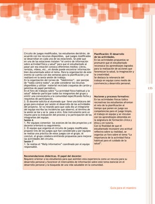 135
Guía para el maestro
Circuito de juegos modificados, los estudiantes decidirán, de
acuerdo con los recursos disponibles,  qué juegos modificados
se desarrollan en cada una de las estaciones. Se pide que
en una de las estaciones instalen “el centro de información
sobre actividad física y salud” para que el estudiantado al
pasar por esa estación conozca diferentes medios: Libros,
revistas, videos, etc., en donde puede encontrar información
bien documentada sobre el tema. Para la organización de este
evento se cuenta con dos semanas para la planificación y se
realizará en la sexta sesión de trabajo.
En la organización del torneo de “bádminton”, por parejas
de “todos contra todos”, se pide considerar los recursos
disponibles y utilizar material reciclado (raquetas de cartón y
pelotitas de papel periódico).
En el foro de trabajos sobre “La actividad física habitual y la
salud” deberán participar todos los integrantes del grupo y
emitir una convocatoria a la comunidad especificando fecha y
requisitos de participación.
2. El docente solicita al alumnado que lleve una bitácora del
grupo para evaluar por sesión el desarrollo de las actividades
del proyecto. Se va rotando para que cada día un integrante
del equipo escriba las incidencias que observó; al término de
la sesión se lee y se la pasa a otro. Este instrumento será un
insumo para la evaluación del proceso y la participación de los
integrantes del equipo.
Sesión 6
1. Por equipos comentan los avances de los dos proyectos y el
docente orientará su seguimiento.
2. El equipo que organiza el circuito de juegos modificados
propone tres de los juegos que han considerado y por equipos
se realiza una práctica de estos juegos con el grupo. Al
concluir, el grupo colabora emitiendo propuestas para mejorar
las actividades del circuito.
Sesión 7
1. Se realiza el “Rally informativo” coordinado por el equipo
responsable.
Planificación: El desarrollo
de las actividades.
En las actividades propuestas se
promueve que el estudiantado
reconozca los aprendizajes logrados
para la realización de acciones que
favorezcan la salud, la imaginación y
la creatividad.
Se destaca la relevancia del
trabajo en equipo como medio de
convivencia y desarrollo personal.
Nociones y procesos formativo:
En las actividades físicas lúdico
recreativas los estudiantes afrontan
el reto de la planificación al
tiempo que ponen en juego sus
competencias para el juego limpio,
el trabajo en equipo y se vinculan
con los aprendizajes obtenidos en
la asignatura de formación cívica y
ética y en tutoría.
Con la finalidad de que el
estudiantado incorpore una actitud
reflexiva sobre su realidad, se
organiza un foro sobre el tema “La
importancia de la actividad física
habitual para el cuidado de la
salud”.
Recomendaciones didácticas. El papel del docente:
Requiere orientar a los estudiantes para que asimilen esta experiencia como un recurso para su
desarrollo personal y favorecer el intercambio de información sobre este tema esencial en el
desarrollo personal y la búsqueda de una vida saludable en la comunidad.
 