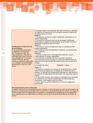 136
Programas de estudio 2011
Planificación: El desarrollo de
las actividades.
En las actividades propuestas
se propicia la construcción
del “Proyecto de vida” de
cada estudiante, valorando la
actividad física como forma de
vida saludable en el contexto
escolar y familiar, de esta
manera se organizan actividades
y se trasladan los aprendizajes
de Educación Física a la vida
diaria.
2. El grupo realiza una evaluación del rally informativo, retomado
los registros de seguimiento de los propios alumnos y elaborando
propuestas para su mejora.
Sesión 8
1. Se realiza el circuito de juegos modificados coordinado por el
equipo responsable.
2. Se realiza la evaluación del circuito de juegos modificados,
retomando los registros de seguimiento de los propios alumnos y
elaborando propuestas para su mejora.
Sesión 9
1. Se realiza el torneo de bádminton bajo la coordinación del
equipo responsable.
2. Se evalúa el torneo de bádminton emitiendo recomendaciones
para su mejora.
Sesión10
1. Se lleva a cabo el foro “Actividad física habitual y salud”,
coordinado por el equipo responsable.
2. Se realiza la evaluación del foro, al concluir el docente
interviene para invitar al grupo a un ejercicio reflexivo sobre las
experiencias de aprendizaje obtenidas durante esta secuencia de
trabajo.
Actividades de cierre Duración: 1 sesión
Sesión 11
1. El docente comparte con el grupo las anotaciones de su diario
sobre el proceso seguido por los equipos en el desarrollo de los
eventos. Se retoman las evaluaciones realizadas en cada proyecto,
los registros de seguimiento del alumnado y las propuestas para su
mejora.
2. El alumnado comenta cómo valora la realización de la actividad
de acuerdo con los criterios establecidos, las dificultades que
encontraron y qué sugieren para la mejora.
3. Como cierre, se invita a departir en un convivio organizado
previamente.
Recomendaciones para la evaluación:
Se sugiere favorecer una autoevalaución que considere el diario del docente sobre los desempeños del
grupo, las coevaluaciones realizadas sobre los proyectos y las propuestas para su mejora, los registros
de cada equipo sobre el seguimiento a su proyecto, considerando la colaboración de los integrantes
en la organización y el cumplimiento en tiempo y forma de los acuerdos derivados de la división de
tareas.
 