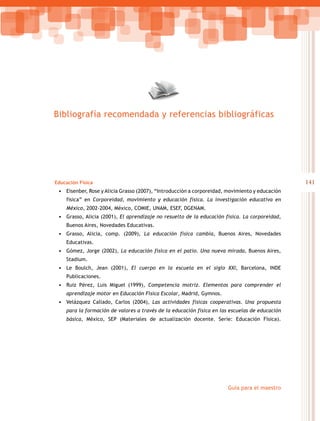 141
Guía para el maestro
Educación Física
•	 Eisenber, Rose y Alicia Grasso (2007), “Introducción a corporeidad, movimiento y educación
física” en Corporeidad, movimiento y educación física. La investigación educativa en
México, 2002-2004, México, COMIE, UNAM, ESEF, DGENAM.
•	 Grasso, Alicia (2001), El aprendizaje no resuelto de la educación física. La corporeidad,
Buenos Aires, Novedades Educativas.
•	 Grasso, Alicia, comp. (2009), La educación física cambia, Buenos Aires, Novedades
Educativas.
•	 Gómez, Jorge (2002), La educación física en el patio. Una nueva mirada, Buenos Aires,
Stadium.
•	 Le Boulch, Jean (2001), El cuerpo en la escuela en el siglo XXI, Barcelona, INDE
Publicaciones.
•	 Ruiz Pérez, Luis Miguel (1999), Competencia motriz. Elementos para comprender el
aprendizaje motor en Educación Física Escolar, Madrid, Gymnos.
•	 Velázquez Callado, Carlos (2004), Las actividades físicas cooperativas. Una propuesta
para la formación de valores a través de la educación física en las escuelas de educación
básica, México, SEP (Materiales de actualización docente. Serie: Educación Física).
Bibliografía recomendada y referencias bibliográficas
 