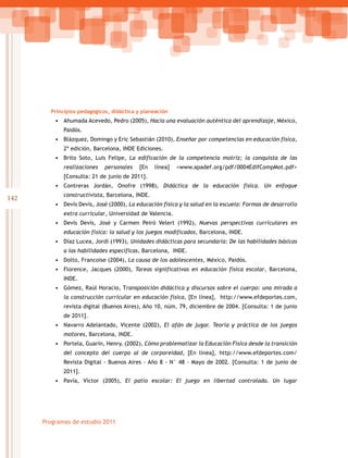 142
Programas de estudio 2011
Principios pedagógicos, didáctica y planeación
•	 Ahumada Acevedo, Pedro (2005), Hacia una evaluación auténtica del aprendizaje, México,
Paidós.
•	 Blázquez, Domingo y Eric Sebastián (2010), Enseñar por competencias en educación física,
2ª edición, Barcelona, INDE Ediciones.
•	 Brito Soto, Luis Felipe, La edificación de la competencia motriz; la conquista de las
realizaciones personales [En línea] <www.apadef.org/pdf/0004EdifCompMot.pdf>
[Consulta: 21 de junio de 2011].
•	 Contreras Jordán, Onofre (1998), Didáctica de la educación física. Un enfoque
constructivista, Barcelona, INDE.
•	 Devís Devís, José (2000), La educación física y la salud en la escuela: Formas de desarrollo
extra curricular, Universidad de Valencia.
•	 Devís Devís, José y Carmen Peiró Velert (1992), Nuevas perspectivas curriculares en
educación física: la salud y los juegos modificados, Barcelona, INDE.
•	 Díaz Lucea, Jordi (1993), Unidades didácticas para secundaria: De las habilidades básicas
a las habilidades específicas, Barcelona, INDE.
•	 Dolto, Francoise (2004), La causa de los adolescentes, México, Paidós.
•	 Florence, Jacques (2000), Tareas significativas en educación física escolar, Barcelona,
INDE.
•	 Gómez, Raúl Horacio, Transposición didáctica y discursos sobre el cuerpo: una mirada a
la construcción curricular en educación física, [En línea], http://www.efdeportes.com,
revista digital (Buenos Aires), Año 10, núm. 79, diciembre de 2004. [Consulta: 1 de junio
de 2011].
•	 Navarro Adelantado, Vicente (2002), El afán de jugar. Teoría y práctica de los juegos
motores, Barcelona, INDE.
•	 Portela, Guarín, Henry. (2002), Cómo problematizar la Educación Física desde la transición
del concepto del cuerpo al de corporeidad, [En línea], http://www.efdeportes.com/
Revista Digital - Buenos Aires - Año 8 - N° 48 - Mayo de 2002. [Consulta: 1 de junio de
2011].
•	 Pavía, Víctor (2005), El patio escolar: El juego en libertad controlada. Un lugar
 