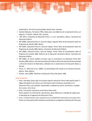 143
Guía para el maestro
emblemático. Territorio de pluralidad, Buenos Aires, Noveduc.
•	 Sánchez Bañuelos, Fernando (1992), Bases para una didáctica de la educación física y el
deporte, 2ª edición, Madrid, Edit. Gymnos.
•	 SEP (2011), Programa de Educación Física I, II y III. Secundaria, México, Secretaría de
Educación Pública.
•	 SEP (2008), Educación Física II. Guía de trabajo. Segundo Taller de Actualización sobre los
Programas de estudio 2006, México
•	 SEP (2007), Educación Física III. Guía de trabajo. Tercer Taller de Actualización sobre los
Programas de estudio 2006, México, Secretaría de Educación Pública.
•	 SEP (2006), Educación Física. Guía de Trabajo. Primer Taller de Actualización sobre el
Programa de estudios 2006. Reforma de la Educación Secundaria México, Secretaría de
Educación Pública.
•	 SEP (2002), El nuevo modelo curricular para la licenciatura en Educación Física Plan
Estudios 2002, México, Secretaría de Educación Pública.Dirección General de Normatividad
y Dirección General de Materiales y Métodos de la subsecretaria de Educación Básica y
Normal.
•	 Torres, H., María de la Luz. (2009), Los aprendizajes del cuerpo en la escuela mexicana.
México, Taller Abierto.
•	 Viciana, Jesús (2002), Planificar en Educación Física, Barcelona, INDE.
Sitios de Internet
•	 http://portalsej.jalisco.gob.mx/escuela-superior-educacion-fisica/index php?q=node/11
Página del gobierno de Jalisco con información sobre temáticas contenidas en la
Educación Física, por ejemplo: Corporeidad, competencia motriz, promoción y cuidado
de la salud, entre otras.
•	 http://recursostic.educacion.es/primaria/ludos/web/
Portal español con información, documentos, guías didácticas y catálogo de juegos para
el abordaje de la asignatura de Educación Física.
•	 http://teleformacion.edu.aytolacoruna.es/EDUFISICA/document/principal.htm>
Portal con información sobre temáticas contenidas en la asignatura de Educación Física por
 