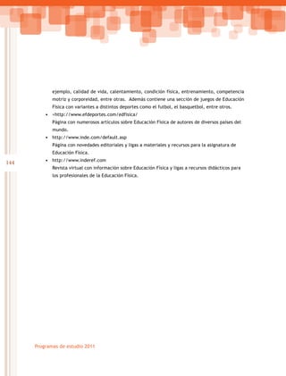 144
Programas de estudio 2011
ejemplo, calidad de vida, calentamiento, condición física, entrenamiento, competencia
motriz y corporeidad, entre otras. Además contiene una sección de juegos de Educación
Física con variantes a distintos deportes como el futbol, el basquetbol, entre otros.
•	 <http://www.efdeportes.com/edfisica/
Página con numerosos artículos sobre Educación Física de autores de diversos países del
mundo.
•	 http://www.inde.com/default.asp
Página con novedades editoriales y ligas a materiales y recursos para la asignatura de
Educación Física.
•	 http://www.inderef.com
Revista virtual con información sobre Educación Física y ligas a recursos didácticos para
los profesionales de la Educación Física.
 