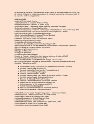 La Secretaría de Educación Pública agradece la participación en el proceso de elaboración del Plan
de estudios 2011 y de los programas de estudio de educación preescolar, primaria y secundaria de
las siguientes instituciones y personas:
Instituciones
Academia Mexicana de la Historia
Academia Nacional de Educación Ambiental (ANEA)
Benemérita Universidad Autónoma de Puebla (BUAP)
Centro de Educación y Capacitación para el Desarrollo Sustentable (Cecadesu)
Centro de Investigación en Geografía y Geomática
Centro de Investigación y de Estudios Avanzados del Instituto Politécnico Nacional (Cinvestav, IPN)
Centro de Investigaciones y Estudios Superiores en Antropología Social (CIESAS)
Centro Nacional de Prevención de Desastres (Cenapred)
Colegio Nacional de Educación Profesional Técnica (Conalep)
Comité Mexicano de las Ciencias Históricas
Conferencia Mexicana de Acceso a la Información Pública
Consejo Nacional de Población (Conapo)
Consejos Consultivos Interinstitucionales
Coordinación General de Educación Intercultural Bilingüe, SEP
Dirección de Evaluación de Escuelas del Instituto Nacional para la Evaluación de la Educación
Dirección General de Educación Superior Tecnológica
El Colegio de la Frontera Norte, A.C.
El Colegio de México, A.C.
El Colegio de Michoacán, A.C.
Escuela Normal Superior de México
Facultad de Filosofía y Letras, Universidad Nacional Autónoma de México (UNAM)
Grupo de Trabajo Académico Internacional (GTAI)
Grupos Académicos de la UNAM: Matemáticas, Biología, Física y Química
Grupo de Transversalidad Secretaría de Medio Ambiente y Recursos Naturales/Secretaría de
Educación Pública (Semarnat/SEP):
•	 Centro de Educación y Capacitación para el Desarrollo Sustentable (Cecadesu)
•	 Comisión Federal de Electricidad (CFE)
•	 Comisión Nacional de Áreas Naturales Protegidas (Conanp)
•	 Comisión Nacional del Agua (Conagua)
•	 Comisión Nacional Forestal (Conafor)
•	 Comisión Nacional para el Uso Eficiente de la Energía Eléctrica (Conuee)
•	 Comisión Nacional para la Biodiversidad (Conabio)
•	 Dirección de Educación Ambiental, Cecadesu
•	 Dirección General de Planeación y Evaluación, Semarnat
•	 Fideicomiso para el Ahorro de Energía Eléctrica (Fide)
•	 Instituto Mexicano de Tecnología del Agua (IMTA)
•	 Instituto Nacional de Ecología (INE)
•	 Procuraduría Federal de Protección al Ambiente (Profepa)
•	 Procuraduría Federal del Consumidor (Profeco)
Instituto Chihuahuense para la Transparencia y Acceso a la Información Pública
Instituto de Acceso a la Información Pública del Distrito Federal
Instituto de Educación de la Universidad de Londres
Instituto de Investigaciones Dr. José María Luis Mora
Instituto de Investigaciones Históricas, UNAM
Instituto de Investigaciones sobre la Universidad y la Educación, UNAM
Instituto Federal de Acceso a la Información (IFAI)
Instituto Nacional de Antropología e Historia (INAH)
 