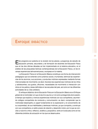 15
Enfoque didáctico
Este programa se sustenta en la revisión de los planes y programas de estudio de
educación primaria, secundaria y de formación de docentes de Educación Física
que en las dos últimas décadas se han implementado en el sistema educativo, en el
análisis de las propuestas teóricas contemporáneas de la Educación Física y el de di-
versas experiencias latinoamericanas y europeas en la materia.
La Educación Física en la Educación Básica constituye una forma de intervención
pedagógica que se extiende como práctica social y humanista; estimula las experien-
cias de los alumnos, sus acciones y conductas motrices expresadas mediante formas
intencionadas de movimiento; es decir, favorece las experiencias motrices de los niños
y adolescentes, sus gustos, aficiones, necesidades de movimiento e interacción con
otros en los patios y áreas definidas en las escuelas del país, así como en las diferentes
actividades de su vida cotidiana.
El enfoque didáctico de la Educación Física en la Educación Básica es el Enfoque
global de la motricidad, en que el alumno asume un rol como protagonista de la sesión,
al tiempo que explora y vivencia experiencias motrices con sus compañeros, asumien-
do códigos compartidos de conducta y comunicación; es decir, comprender que la
motricidad desempeña un papel fundamental en la exploración y el conocimiento de
su corporeidad, de sus habilidades y destrezas motrices, ya que comparte y construye
con sus compañeros un estilo propio de relación y desarrollo motor, por lo que se con-
cibe un alumno crítico, reflexivo, analítico y propositivo, tanto en la escuela como en los
diferentes ámbitos de actuación en los que se desenvuelve.
 