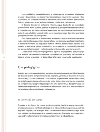 16
La motricidad es reconocida como la integración de actuaciones inteligentes,
creadas y desarrolladas con base en las necesidades de movimiento, seguridad y des-
cubrimiento, las cuales se manifiestan de manera particular en la sesión de Educación
Física, y se expresan en las acciones de la vida cotidiana de cada alumno.
El docente debe ser un profesional reflexivo, capaz de atender las necesidades
y motivaciones de los alumnos, además de propiciar que lo aprendido sea significativo y
lo proyecten más allá de los patios de las escuelas, así como hacer del movimiento un
estilo de vida saludable. La sesión debe ser un espacio de juego, diversión, aprendizaje
y cooperación entre los participantes.
Esto implica organizar la enseñanza de la asignatura a partir de aprendizajes espe-
rados y contenidos que permitan el desarrollo de competencias que hagan significativo
lo aprendido mediante sus respuestas motrices y formas de convivencia basadas en el
respeto, la equidad de género, la inclusión y, sobre todo, en la comprensión por parte
del alumno de la diversidad y multiculturalidad en la que debe aprender a convivir.
La estructura curricular del programa se organiza en propósitos, ejes pedagógi-
cos, ámbitos de intervención educativa y competencias, por medio de los cuales el
docente orienta su práctica y le da sentido a la forma de implementar su actuación.
Ejes pedagógicos
Los ejes son nociones pedagógicas que sirven de sustento para dar sentido a la acción
del docente durante la implementación del programa, y orientan el desarrollo de nuevas
habilidades y concepciones entre conocimientos y aprendizajes; tienen como marco
general el respeto al desarrollo corporal y motor de los niños; orientan los propósitos,
las competencias, los aprendizajes esperados y los contenidos, y dan continuidad a lo
desarrollado en primaria, de tal manera que la Educación Física en la educación secun-
daria establece los siguientes ejes pedagógicos.
El significado del cuerpo
Entender el significado del cuerpo implica concebirlo desde la perspectiva social y
antropológica que se manifiesta a lo largo de la Educación Básica; primero, a partir del
esquema corporal y de la imagen de su funcionamiento en movimiento; luego, en las
más variadas manifestaciones de la expresión corporal y, finalmente, su comprensión y
valoración multidimensional en el actuar del alumno en la vida cotidiana.
 