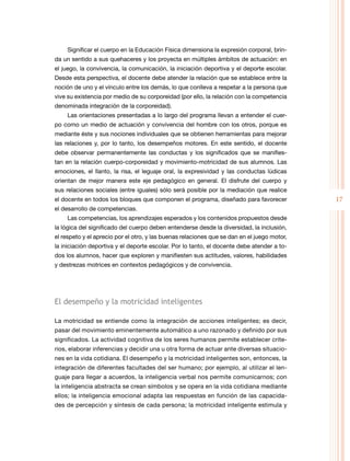 17
Significar el cuerpo en la Educación Física dimensiona la expresión corporal, brin-
da un sentido a sus quehaceres y los proyecta en múltiples ámbitos de actuación: en
el juego, la convivencia, la comunicación, la iniciación deportiva y el deporte escolar.
Desde esta perspectiva, el docente debe atender la relación que se establece entre la
noción de uno y el vínculo entre los demás, lo que conlleva a respetar a la persona que
vive su existencia por medio de su corporeidad (por ello, la relación con la competencia
denominada integración de la corporeidad).
Las orientaciones presentadas a lo largo del programa llevan a entender el cuer-
po como un medio de actuación y convivencia del hombre con los otros, porque es
mediante éste y sus nociones individuales que se obtienen herramientas para mejorar
las relaciones y, por lo tanto, los desempeños motores. En este sentido, el docente
debe observar permanentemente las conductas y los significados que se manifies-
tan en la relación cuerpo-corporeidad y movimiento-motricidad de sus alumnos. Las
emociones, el llanto, la risa, el leguaje oral, la expresividad y las conductas lúdicas
orientan de mejor manera este eje pedagógico en general. El disfrute del cuerpo y
sus relaciones sociales (entre iguales) sólo será posible por la mediación que realice
el docente en todos los bloques que componen el programa, diseñado para favorecer
el desarrollo de competencias.
Las competencias, los aprendizajes esperados y los contenidos propuestos desde
la lógica del significado del cuerpo deben entenderse desde la diversidad, la inclusión,
el respeto y el aprecio por el otro, y las buenas relaciones que se dan en el juego motor,
la iniciación deportiva y el deporte escolar. Por lo tanto, el docente debe atender a to-
dos los alumnos, hacer que exploren y manifiesten sus actitudes, valores, habilidades
y destrezas motrices en contextos pedagógicos y de convivencia.
El desempeño y la motricidad inteligentes
La motricidad se entiende como la integración de acciones inteligentes; es decir,
pasar del movimiento eminentemente automático a uno razonado y definido por sus
significados. La actividad cognitiva de los seres humanos permite establecer crite-
rios, elaborar inferencias y decidir una u otra forma de actuar ante diversas situacio-
nes en la vida cotidiana. El desempeño y la motricidad inteligentes son, entonces, la
integración de diferentes facultades del ser humano; por ejemplo, al utilizar el len-
guaje para llegar a acuerdos, la inteligencia verbal nos permite comunicarnos; con
la inteligencia abstracta se crean símbolos y se opera en la vida cotidiana mediante
ellos; la inteligencia emocional adapta las respuestas en función de las capacida-
des de percepción y síntesis de cada persona; la motricidad inteligente estimula y
 