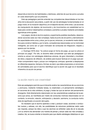 18
desarrolla el dominio de habilidades y destrezas, además de que las pone a prueba
en cada desempeño que se presenta.
Este eje pedagógico permite entender las competencias desarrolladas en los tres
años de la educación secundaria, a partir del uso de estrategias fundamentadas en el
juego motor, en la iniciación deportiva y en el deporte escolar, entre otras. Las acciones
de manipulación de objetos, de locomoción y de movimientos con estabilidad son la
base para construir desempeños complejos y ponerlos a prueba mediante actividades
agonísticas entre iguales.
Los juegos, donde el alumno explora y experimenta posibles resultados, desenca-
denan acciones cada vez más complejas, hasta el punto de encuentro y demostración
de capacidades entre unos y otros, por lo que es, entonces, un excelente medio didác-
tico para construir hábitos y, por lo tanto, competencias relacionadas con la motricidad
inteligente, así como ser un gran motivador de conductas de integración, respeto y
aprecio por los demás.
J. Huizinga (1972) dice: “la cultura surge en forma de juego, ya que la cultura al
principio se juega”. Por ello, el docente debe comprender que este eje pedagógico
orienta su actuar con estrategias didácticas amenas, de gran intensidad y movilidad,
de retos y espacios de reflexión, de análisis para buscar tácticas en el juego que per-
mitan comprenderlo mejor y actuar con inteligencia: anticipar, aprender a desplazarse
en diferentes espacios, tiempos y formas; es decir, que debe proponerse un sinnúmero
de actividades para que el alumno identifique que la acción de jugar es el resultado
inherente a la acción de pensar.
La acción motriz con creatividad
Este eje pedagógico permite que el docente analice las características de sus alumnos
y promueva, mediante múltiples tareas, la creatividad y el pensamiento estratégico
en acciones de la vida cotidiana, el juego y todas las que se deriven del pensamiento
divergente. Está directamente relacionado con las características subjetivas de la per-
sona que actúa, se manifiesta por medio de conductas motrices relacionadas con el
contexto, la emoción, relación, anticipación y decisión; asimismo, la conducta motriz
dota de significado a la acción del sujeto.
Es necesario que el alumno aprenda a crear y producir cosas, acciones o conduc-
tas nuevas y valiosas; con ello, las posibilidades de solucionar problemas serán cada
vez mayores, porque los retos a que los alumnos se enfrentan cada día en la escuela
y en su entorno les demandan una manera de pensar y actuar cada vez más compleja y
creativa. Así, se busca orientar al docente para que diseñe estrategias didácticas en que
 