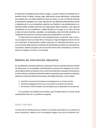 19
la resolución de problemas sea la tónica a seguir. La acción creativa se manifiesta de di-
ferentes formas: al hablar, moverse, jugar, relacionarse, buscar alternativas y comprender
que siempre hay una manera distinta de hacer las cosas; con ello, se trata de favorecer
el pensamiento divergente, en el que cada alumno vea diferentes planeamientos hechos
o realizados por él y sus compañeros, aprenda a ser flexible en sus planteamientos y or-
ganizarlos desde múltiples opciones; que luego genere ideas novedosas y sea capaz de
compartirlas con sus compañeros, y diseñe proyectos en el juego, en su vida y los lleve
a cabo de manera divertida y saludable. Los estereotipos, lejos de brindar beneficios a la
creatividad de los alumnos, la limitan al igual que al pensamiento y a la acción.
En este sentido se puede decir que el programa busca, en general, crear un alum-
no que organice mejor su tiempo libre y le otorgue un lugar privilegiado al hecho de vivir
con creatividad. El pensamiento creador surge sólo en ambientes permisivos, por lo
cual el docente debe proponer ambientes de aprendizaje que deben ser participativos,
incluyentes, dotados de aprecio por las acciones de los otros compañeros y enmarca-
dos por el respeto a sí mismo y a los demás.
Ámbitos de intervención educativa
En sus diferentes momentos históricos, la Educación Física ha utilizado diversos ámbitos
de intervención; en la actualidad, el planteamiento curricular de la asignatura en la Edu-
cación Básica define los ámbitos como una forma de delimitar la actuación del docente y,
al mismo tiempo, brindarle los elementos básicos requeridos para entender su quehacer,
desde las condiciones reales de la escuela y del trabajo educativo, lo que implica:
• Identificar los alcances del trabajo de la asignatura en el contexto escolar.
• Sustentar pedagógicamente lo que circunscribe la actuación del docente.
• Dar sentido e intencionalidad a las actividades que se desarrollan en las sesiones.
En el programa se destacan tres ámbitos, que se determinaron en función de las
características del nivel, y se definen enseguida.
Salud y vida sana
La salud de los adolescentes que asisten a la escuela secundaria es un aspecto de
suma importancia, debido a los innumerables riesgos a los que se enfrentan coti-
 