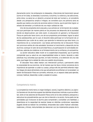 20
dianamente como: los embarazos no deseados, infecciones de transmisión sexual
(como el vih-sida), la obesidad, la anorexia, la bulimia, la violencia y las adicciones,
entre otros. La salud es un derecho universal de todo ser humano y, al concebirla
desde una perspectiva amplia e integral, se considera que una persona sana es
aquella que realiza una serie de acciones sobre sí misma, que le permitan lograr un
estado de bienestar y el disfrute de una mejor calidad de vida.
Uno de los propósitos de la escuela y sus actores es: la formación de ciudada-
nos que participen de manera plena en los procesos de desarrollo de la sociedad
donde se desenvuelven; por esta razón, la educación en general y la Educación
Física en particular tiene como uno de sus propósitos primordiales: lograr la salud
de los adolescentes; por lo cual, el docente debe participar en la formación de un
adolescente que cuide de su salud, que aprende la relevancia que ésta tiene y la
importancia de su conservación. Las tareas permanentes de la Educación Física
son promover estilos de vida saludable; favorecer el crecimiento y desarrollo de los
alumnos; subrayar el valor de la actividad física y la participación en actividades de-
portivas, además de colaborar en el fortalecimiento de la confianza y la autoestima.
La acción educativa debe incidir en la subjetividad (impactarla), que le permita
comprender que su salud es una responsabilidad sobre sí mismo, llevando a cabo
prácticas muy concretas que apuntan, en todo momento, a la obtención de una vida
sana, que hagan de la calidad de vida una cuestión de principios.
El educador físico debe realizar una intervención puntual y permanente sobre
la corporeidad de sus alumnos, de tal manera que los lleve a tomar conciencia de la
importancia de aprender a cuidar su cuerpo, porque ello les permitirá enfrentar mejor
los riesgos de salud alimentaria a los que actualmente se enfrentan en la sociedad. La
sesión de Educación Física se convierte, entonces, en un espacio ideal para ejercitar,
conocer, habituar, desarrollar, cuidar y aceptar el cuerpo.
Competencia motriz
La competencia motriz tiene un origen biológico, social y cognitivo-afectivo y su ejerci-
cio favorece en los alumnos superar las distintas situaciones motrices a que se enfren-
tan, tanto en las sesiones de Educación Física como en la vida cotidiana; presupone y
estructura los procedimientos que van de la intención a la acción; forma parte de las
actividades que involucran al alumno para comprender y consolidar una habilidad, y
desemboca en la capacidad de resolver tareas en distintas condiciones: espaciales
(lugares donde se realizan los cometidos), temporales (las cuales implican velocidad,
cadencias y ritmos), instrumentales (se relacionan con los implementos propios de la
 