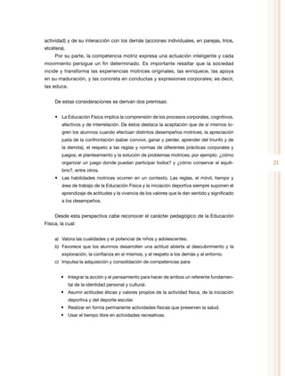 21
actividad) y de su interacción con los demás (acciones individuales, en parejas, tríos,
etcétera).
Por su parte, la competencia motriz expresa una actuación inteligente y cada
movimiento persigue un fin determinado. Es importante resaltar que la sociedad
incide y transforma las experiencias motrices originales, las enriquece, las apoya
en su maduración, y las concreta en conductas y expresiones corporales; es decir,
las educa.
De estas consideraciones se derivan dos premisas:
• La Educación Física implica la comprensión de los procesos corporales, cognitivos,
afectivos y de interrelación. De éstos destaca la aceptación que de sí mismos lo-
gren los alumnos cuando efectúan distintos desempeños motrices; la apreciación
justa de la confrontación (saber convivir, ganar y perder, aprender del triunfo y de
la derrota), el respeto a las reglas y normas de diferentes prácticas corporales y
juegos; el planteamiento y la solución de problemas motrices; por ejemplo: ¿cómo
organizar un juego donde puedan participar todos? y ¿cómo conservar el equili-
brio?, entre otros.
• Las habilidades motrices ocurren en un contexto. Las reglas, el móvil, tiempo y
área de trabajo de la Educación Física y la iniciación deportiva siempre suponen el
aprendizaje de actitudes y la vivencia de los valores que le dan sentido y significado
a los desempeños.
Desde esta perspectiva cabe reconocer el carácter pedagógico de la Educación
Física, la cual:
a)	 Valora las cualidades y el potencial de niños y adolescentes.
b)	 Favorece que los alumnos desarrollen una actitud abierta al descubrimiento y la
exploración, la confianza en sí mismos, y el respeto a los demás y al entorno.
c)	 Impulsa la adquisición y consolidación de competencias para:
• Integrar la acción y el pensamiento para hacer de ambos un referente fundamen-
tal de la identidad personal y cultural.
• Asumir actitudes éticas y valores propios de la actividad física, de la iniciación
deportiva y del deporte escolar.
• Realizar en forma permanente actividades físicas que preserven la salud.
• Usar el tiempo libre en actividades recreativas.
 