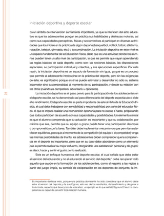 22
Iniciación deportiva y deporte escolar
Es un ámbito de intervención sumamente importante, ya que la intención del acto educa-
tivo es que los adolescentes pongan en práctica sus habilidades y destrezas motoras, así
como sus capacidades perceptivas, físicas y sociomotrices al participar en diversas activi-
dades que los inicien en la práctica de algún deporte (basquetbol, volibol, futbol, atletismo,
natación, beisbol, gimnasia, etc.) o su combinación. La iniciación deportiva en este nivel es
un espacio fundamental de la Educación Física, dado que es una actividad donde los alum-
nos pueden tener un alto nivel de participación, lo que les permite que vayan aprendiendo
las reglas básicas de cada deporte, como son: las nociones básicas, las disposiciones
espaciales, su participación individual y colectiva, y sus ejecuciones específicas. Por esta
razón, la iniciación deportiva es un espacio de formación sin igual, ya que es un proceso
que permite al adolescente introducirse en la práctica del deporte, pero sin las exigencias
de éste; es significativo porque en él se puede estimular y desarrollar no sólo su sistema
locomotor sino su personalidad al momento de su participación, y desde su relación con
los otros (cuando es compañero, adversario u oponente).
La iniciación deportiva es el paso previo para la participación de los adolescentes en
el deporte escolar, se ha denominado así para diferenciarlo del deporte espectáculo o el de
alto rendimiento. El deporte escolar es parte importante de este ámbito de la Educación Fí-
sica, el cual debe trabajarse con sensibilidad y responsabilidad por parte del educador físi-
co, lo que le implica realizar una intervención oportuna para no excluir a nadie, propiciando
que todos participen de acuerdo con sus capacidades y posibilidades. Un elemento central
es que el alumno comprenda que su actuación es importante y que su colaboración, por
mínima que sea, permite que su equipo o grupo pueda tener una participación decorosa
o comprometida con la tarea. También debe implementar mecanismos que permitan esta-
blecer equilibrios, para que al momento de la competición (el equipo o el competidor) tenga
las mismas posibilidades de triunfo; los adolescentes deben comprender que la competen-
cia en el deporte es importante, pero que en su caso debe abordarse como un elemento
que le permite realizar su mejor esfuerzo, otorgándole una satisfacción personal y de grupo;
es decir, hacer y sentir el gusto por lo realizado.
Este es un enfoque humanista del deporte escolar, el cual señala que debe estar
al servicio del educando y no el educando al servicio del deporte;1
debe recuperar todo
aquello que ayude en la formación de los adolescentes, como el respeto a las reglas a
partir del juego limpio, su sentido de cooperación en los deportes de conjunto, la im-
1
	 Es importante destacar esto, porque una práctica dominante ha sido considerar que el alumno debe
estar al servicio del deporte y de sus lógicas, esto es: de los resultados, del rendimiento y de ganar a
toda costa, aspecto que tiene poco de educativo; un ejemplo es lo que señaló Sigmund Freud: la com-
petencia es capaz de pervertir toda relación humana.
 