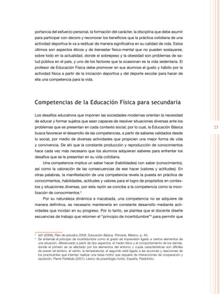 23
portancia del esfuerzo personal, la formación del carácter, la disciplina que debe asumir
para participar con decoro y reconocer los beneficios que la práctica cotidiana de una
actividad deportiva le va a redituar de manera significativa en su calidad de vida. Estos
últimos son aspectos éticos y de bienestar físico-mental que no pueden soslayarse,
sobre todo en la actualidad, donde el sobrepeso y la obesidad son problemas de sa-
lud pública en el país, y uno de los factores que la ocasionan es la vida sedentaria. El
profesor de Educación Física debe promover en sus alumnos el gusto y hábito por la
actividad física a partir de la iniciación deportiva y del deporte escolar para hacer de
ella una competencia para la vida.
Competencias de la Educación Física para secundaria
Los desafíos educativos que imponen las sociedades modernas orientan la necesidad
de educar y formar sujetos que sean capaces de resolver situaciones diversas ante los
problemas que se presentan en cada contexto social; por lo cual, la Educación Básica
busca favorecer el desarrollo de las competencias, a partir de saberes validados desde
lo social, por medio de diversas actividades que propicien una mejor forma de vida
y convivencia. De ahí que la constante producción y reproducción de conocimientos
hace cada vez más necesario que los alumnos adquieran saberes para enfrentar los
desafíos que se le presentan en su vida cotidiana.
Una competencia implica un saber hacer (habilidades) con saber (conocimiento),
así como la valoración de las consecuencias de ese hacer (valores y actitudes). En
otras palabras, la manifestación de una competencia revela la puesta en práctica de
conocimientos, habilidades, actitudes y valores para el logro de propósitos en contex-
tos y situaciones diversas, por esta razón se concibe a la competencia como la movi-
lización de conocimientos.2
Por su naturaleza dinámica e inacabada, una competencia no se adquiere de
manera definitiva, es necesario mantenerla en constante desarrollo mediante acti-
vidades que incidan en su progreso. Por lo tanto, se plantea que el docente diseñe
secuencias de trabajo que retomen el “principio de incertidumbre”3
para permitir que
2
	 sep (2009), Plan de estudios 2009. Educación Básica. Primaria, México, p. 40.
3
	 Se entiende el principio de incertidumbre como el grado de imprevisión ligado a ciertos elementos de
una situación, diferenciado a partir de dos aspectos: el medio físico y el comportamiento de los demás,
donde el primero se ve afectado por los elementos del entorno y cuyas características son difíciles
de prever (el terreno, el viento, la temperatura); el segundo está ligado a las acciones y reacciones de
los practicantes que intentan realizar una tarea motriz que requiere de interacciones de cooperación y
oposición. Pierre Parlebás (2001), Léxico de praxiología motriz, España, Paidotribo.
 