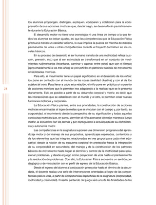 24
los alumnos propongan, distingan, expliquen, comparen y colaboren para la com-
prensión de sus acciones motrices que, desde luego, se desarrollarán paulatinamen-
te durante la Educación Básica.
El desarrollo motor no tiene una cronología ni una línea de tiempo a la que to-
dos los alumnos se deban ajustar, así que las competencias que la Educación Física
promueve tienen un carácter abierto, lo cual implica la puesta en marcha de manera
permanente de unas u otras competencias durante el trayecto formativo en los ni-
veles básicos.
En su proceso de desarrollo el ser humano transita de una motricidad refleja (suc-
ción, prensión, etc.) que al ser estimulada se transformará en un conjunto de movi-
mientos rudimentarios (levantarse, caminar y agarrar, entre otros) que con el tiempo
(aproximadamente a los tres años) se convertirán en patrones básicos de movimiento
o habilidades motrices.
Para ello, el movimiento tiene un papel significativo en el desarrollo de los niños:
los pone en contacto con el mundo de las cosas (realidad objetiva) y con el de los
sujetos (el otro). Para llevar a cabo esta relación, el niño pone en práctica un conjunto
de acciones motrices que le permitan irse adaptando a la realidad que se le presenta
diariamente. Esto es posible a partir de su desarrollo corporal y motriz; es decir, que
las interacciones que se establecen con el mundo y el otro, le permiten crear nuevas
funciones motrices y corporales.
La Educación Física plantea, entre sus prioridades, la construcción de acciones
motrices encaminadas al logro de metas que se vinculan con el cuerpo y, por tanto, su
corporeidad, el movimiento desde la perspectiva de su significación y todas aquellas
conductas motrices que, en suma, permiten al niño acercarse de mejor manera al juego
motriz, al encuentro con los demás y por consiguiente a la búsqueda de su competen-
cia y autonomía motriz.
Las competencias en la asignatura suponen una dimensión progresiva del apren-
dizaje motor y del manejo de sus propósitos, aprendizajes esperados, contenidos y
de los elementos que las integran, relacionadas en tres grupos para cada nivel edu-
cativo: desde la noción de su esquema corporal en preescolar hasta la integración
de su corporeidad en secundaria; del manejo y de la construcción de los patrones
básicos de movimiento hasta llegar al dominio y control de la motricidad para solu-
cionar problemas, y desde el juego como proyección de vida hasta el planteamiento
y la resolución de problemas. Con ello, la Educación Física encuentra un sentido pe-
dagógico y de vinculación con el perfil de egreso de la Educación Básica.
Desde el ingreso del alumno a la educación preescolar hasta el término de la secun-
daria, el docente realiza una serie de intervenciones orientadas al logro de las compe-
tencias para la vida, a partir de competencias específicas de la asignatura (corporeidad,
motricidad y creatividad). Enseñar partiendo del juego será una de las finalidades de las
 