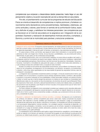 25
competencias que empiezan a desarrollarse desde preescolar, hasta llegar al uso del
pensamiento creativo y la acción razonada del uso de su tiempo libre en secundaria.
Por ello, el planteamiento curricular de los programas de estudio de Educación
Física se orienta al desarrollo de competencias e implica promover y fortalecer co-
nocimientos tanto declarativos como procedimentales, habilidades y destrezas, así
como actitudes y valores, para formar un sentido de la confrontación lúdica, explo-
rar y disfrutar el juego, y satisfacer los intereses personales. Las competencias que
se favorecen en el nivel de secundaria en la asignatura son: Integración de la cor-
poreidad, Expresión y realización de desempeños motrices sencillos y complejos, y
Dominio y control de la motricidad para plantear y solucionar problemas.
Competencias específicas de Educación Física
Integración de la corporeidad. El esquema corporal representa, de manera general, la idea que cada persona
tiene de su propio cuerpo y sus sensaciones, ya sean externas (como el frío, el calor, las texturas, el control de
las relaciones espaciales) o internas (el sueño, el hambre, el nerviosismo y las posiciones que adopta).
El cuerpo posee un límite, una frontera, que separa el medio interno del externo, lo cual permite que las
personas se creen una imagen de sí mismas, de sus recursos y posibilidades, y es una construcción activa,
determinada, en gran parte, por las condiciones socioculturales.
Los sentidos proporcionan, junto con la información vestibular, el control sobre el equilibrio del cuerpo y,
en especial, sobre los movimientos de rotación de la cabeza. Además, la información cinestésica –relacionada
con las capacidades perceptivas y físicomotrices– permite reconocer las presiones, intensidades, rotaciones,
fricciones, movimiento e inmovilidad de cada parte del cuerpo y su relación entre todos estos elementos, lo
cual constituye la base de la actividad motriz y se ajusta en todo momento.
Aunado a lo anterior se encuentran las capacidades sociomotrices, que se refieren a la interacción coope-
rativa con los compañeros, al antagonismo con los adversarios, a la ubicación –el espacio y la incertidumbre
a resolver–, entre otras; estas capacidades son las responsables de generar las respuestas motrices, sean de
anticipación o de preacción.
La integración de la corporeidad comprende la estima y la imagen, o toma de conciencia de sí mismo, que
se fortalece con el conocimiento y la práctica de las diversas expresiones lúdicas. Contribuir a ella equivale
a propiciar un encuentro individual con las posibilidades y límites personales mediante una práctica emotiva
y vívida. La noción que de sí mismos tengan las personas y la manera en que conciban su corporeidad será
diferente para cada uno, de acuerdo con las circunstancias y los dominios de acción que la Educación Física
les proporcione. Esta noción, de hecho, está permanentemente en construcción debido al tipo y la calidad de
las acciones en que se participa y que influyen en el tono muscular, en los apoyos de los que se “echa mano”
y en los gestos que se efectúan.
Por todo lo anterior, la integración de la corporeidad considera que cualquier acción educativa debe estar
dirigida a la consolidación del esquema corporal del alumno y a ponerlo en relación directa con el reconoci-
miento de sí mismo a partir de los componentes sociales y culturales, que condicionan la forma de construir,
vivir y comprender el cuerpo.
Expresión y realización de desempeños motrices sencillos y complejos. Se relaciona con el sentimiento
de confianza, de saberse y sentirse competente para actuar; sobre todo, implica comprender las propias
acciones. Esto responde a muchas variables que intervienen en cada situación o juego: la incertidumbre
derivada de las reacciones de los demás y del entorno; la iniciativa y la necesidad de confundir al adversario,
y la improvisación (desempeños motrices sencillos). Los complejos suponen comprender el desarrollo y la
secuencia de las actividades y cometidos; nunca son pasivos, por el contrario, requieren la reinterpretación
constante: en un juego es necesario percibir, anticiparse y preactuar; es decir, saber cómo hacer las cosas,
en qué momento y con quién participar.
La manifestación de los desempeños está sujeta a rasgos biomecánicos, energéticos y emocionales que
actúan en relación con el tiempo; por ejemplo, el momento de la jugada, la cual constituye una secuencia de
acciones con determinada duración y que sólo se repite cuando hay una nueva posesión del implemento o
 