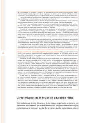 26
del móvil del juego. La expresión y realización de desempeños motrices también se propone lograr el sen-
timiento de pertenencia al grupo. Para ello, se sugiere que los alumnos, en su contexto cultural, compartan
experiencias y valoren el esfuerzo propio y colectivo dentro de las actividades que impulsa la Educación Física.
Los componentes más significativos en el desempeño motriz relacionados con la integración colectiva son
el sentido lúdico, el sentido kinestésico y el sentido de la confrontación.
El sentido lúdico está asociado con el placer por el movimiento y por jugar, favorece la acción libre de los
participantes y la interacción social. Lo lúdico se relaciona con lo corporal, lo emocional y la actitud.
El kinestésico hace posible que se perciba el movimiento, que se sepa cómo se efectúa, dónde se impri-
me más fuerza, dónde y cómo anticiparse a una acción y cómo se realiza ésta. Este sentido informa de las
rotaciones, giros, fricciones, de la contracción y relajación muscular.
El sentido de la confrontación tiene que ver con la canalización del agón; es decir, con la experiencia y
la disponibilidad de los niños y adolescentes por superar obstáculos, vencer desafíos y ponerse a prueba.
La confrontación resulta útil para alcanzar varias actitudes positivas: a) aceptar y conducirse conforme a las
reglas; b) asumir actitudes correspondientes a la actividad; c) reconocer un código de comunicación corporal
con el equipo y descifrar las acciones de los adversarios, y d) planear y ejecutar tareas motrices mediante
criterios claros.
La confrontación puede tener reglas explícitas (cuando se trata de actividades de iniciación deportiva y del
deporte escolar) o no (en el caso de los juegos tradicionales). El programa considera también la posibilidad de
que los adolescentes definan las reglas de sus propios juegos en actividades de confrontación.
El sentimiento de la confrontación puede variar en las distintas culturas y grupos sociales, por ello es
recomendable reconocer, aceptar y respetar las distintas maneras en que la colectividad se expresa en las di-
ferentes localidades del país en torno de la concepción del cuerpo, la competencia, la confrontación o el éxito.
Dominio y control de la motricidad para plantear y solucionar problemas. Esta competencia (relacionada
con la acción motriz y la creatividad) supone que los educandos enfrenten, en un contexto flexible, la incer-
tidumbre de su participación en los juegos y en la iniciación deportiva, donde se da mayor importancia a los
procesos afectivos, cognitivos y motrices.
Por ejemplo, no es lo mismo jugar dentro de la cancha propia que hacerlo en una de invasión; en la primera,
la lógica de la actividad implica que no hay contacto corporal con los adversarios ni desplazamientos hacia la
cancha contraria, sólo hay que devolver el implemento en uso; muestra de ello son el bádminton, el voleibol, el
juego de los quemados y el tenis, entre otros. En la cancha de invasión los desempeños motrices se adaptan a
los movimientos de los adversarios, existen empellones, contactos corporales y se tiene que invadir la cancha
de los oponentes; por ejemplo: el futbol, el balonmano y el tochito cinta. Además de la cancha existen otros ele-
mentos a tomar en cuenta: el móvil, el implemento, el tiempo y los roles de participación; es decir, si se juega con
una pelota, los desempeños motrices pueden ser muy distintos, dependiendo de si requiere algún implemento
adicional o no, como las raquetas, los bates u otro. Así, cada elemento de las prácticas, los juegos y los deportes
educativos genera escenarios diferentes que permiten diversificar las acciones.
En este marco, el pensamiento táctico y estratégico permite al alumno tomar decisiones para antici-
par determinada acción y realizar el movimiento más apropiado, así como descifrar los movimientos y avan-
ces de los adversarios. El móvil también interviene de manera importante. Capturar, completar carreras,
descubrir los planes de los oponentes, evadir, llegar a la meta o limitarse a devolver el implemento –en una prác-
tica individual como puede ser el bádminton– es ejemplo de actividad deportiva en la que se ejercita dicho pen-
samiento. Asimismo, el conocimiento de las rutas y trayectorias de los implementos (volantes o gallitos, pelotas,
aros, pañuelos, balones) cobra especial interés, porque hay que ajustar los desempeños motrices para recibir un
pase, devolverlo, enviarlo a un compañero, anticiparse y decidir cuál será la forma más eficaz de actuar.
Características de la sesión de Educación Física
Es importante que al inicio del curso, y de los bloques en particular, se comente con
los alumnos la competencia que se está desarrollando, los aprendizajes esperados y los
contenidos que se pretenden abordar. De tal manera que los contenidos se ordenen
 
