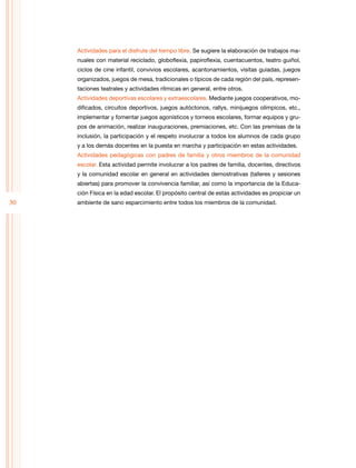 30
Actividades para el disfrute del tiempo libre. Se sugiere la elaboración de trabajos ma-
nuales con material reciclado, globoflexia, papiroflexia, cuentacuentos, teatro guiñol,
ciclos de cine infantil, convivios escolares, acantonamientos, visitas guiadas, juegos
organizados, juegos de mesa, tradicionales o típicos de cada región del país, represen-
taciones teatrales y actividades rítmicas en general, entre otros.
Actividades deportivas escolares y extraescolares. Mediante juegos cooperativos, mo-
dificados, circuitos deportivos, juegos autóctonos, rallys, minijuegos olímpicos, etc.,
implementar y fomentar juegos agonísticos y torneos escolares, formar equipos y gru-
pos de animación, realizar inauguraciones, premiaciones, etc. Con las premisas de la
inclusión, la participación y el respeto involucrar a todos los alumnos de cada grupo
y a los demás docentes en la puesta en marcha y participación en estas actividades.
Actividades pedagógicas con padres de familia y otros miembros de la comunidad
escolar. Esta actividad permite involucrar a los padres de familia, docentes, directivos
y la comunidad escolar en general en actividades demostrativas (talleres y sesiones
abiertas) para promover la convivencia familiar, así como la importancia de la Educa-
ción Física en la edad escolar. El propósito central de estas actividades es propiciar un
ambiente de sano esparcimiento entre todos los miembros de la comunidad.
 