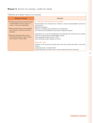 39
PRIMER GRADO
Bloque V. Activo mi cuerpo, cuido mi salud
Competencia que se favorece: Integración de la corporeidad
Aprendizajes esperados Contenidos
•	Describe acciones que le permiten integrar
su disponibilidad corporal, conocer su
cuerpo y mejorar sus capacidades.
•	Realiza actividad física en forma habitual
para mantener un estilo de vida activo y
saludable.
•	Expresa la importancia del uso de su
tiempo libre para llevar a cabo acciones
que le ayuden a cuidar la salud.
La actividad física como estrategia de vida saludable
Reconocimiento de la importancia de mantener un estilo de vida saludable a partir de la
actividad física.
Beneficios del ejercicio.
Aspectos a considerar para la realización de actividad física.
¿Por medio de qué actividades se promueve el cuidado de la salud?
Organización de un club de actividad física como alternativa de convivencia en el contexto
donde vive y para favorecer la disponibilidad corporal.
¿Qué características debe cumplir un club?
¿Qué actividades pueden realizarse en el club?
Tiempo libre y juego
Valoración de las acciones que realiza para el uso de su tiempo libre dentro y fuera de la
escuela.
¿Qué puedo hacer en mi tiempo libre?
El juego tradicional y autóctono como un recurso para la promoción de la salud.
 