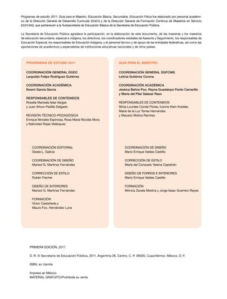 Programas de estudio 2011. Guía para el Maestro. Educación Básica. Secundaria. Educación Física fue elaborado por personal académi-
co de la Dirección General de Desarrollo Curricular (DGDC) y de la Dirección General de Formación Continua de Maestros en Servicio
(DGFCMS), que pertenecen a la Subsecretaría de Educación Básica de la Secretaría de Educación Pública.
La Secretaría de Educación Pública agradece la participación, en la elaboración de este documento, de las maestras y los maestros
de educación secundaria, especial e indígena, los directivos, los coordinadores estatales de Asesoría y Seguimiento, los responsables de
Educación Especial, los responsables de Educación Indígena, y el personal técnico y de apoyo de las entidades federativas, así como las
aportaciones de académicos y especialistas de instituciones educativas nacionales y de otros países.
Coordinación editorial
Gisela L. Galicia
COORDINACIÓN DE DISEÑO
Marisol G. Martínez Fernández
CORRECCIÓN DE ESTILO
Rubén Fischer
DISEÑO DE INTERIORES
Marisol G. Martínez Fernández
FORMACIÓN
Víctor Castañeda y
Mauro Fco. Hernández Luna
Coordinación general DGDC
Leopoldo Felipe Rodríguez Gutiérrez
Coordinación académica
Noemí García García
Responsables de contenidos
Rosalía Marisela Islas Vargas
y Juan Arturo Padilla Delgado
REVISIÓN TÉCNICO-PEDAGÓGICA
Enrique Morales Espinosa, Rosa María Nicolás Mora
y Natividad Rojas Velázquez
PROGRAMAS DE ESTUDIO 2011
COORDINACIÓN DE DISEÑO
Mario Enrique Valdes Castillo
CORRECCIÓN DE ESTILO
María del Consuelo Yerena Capistrán
DISEÑO DE FORROS E INTERIORES
Mario Enrique Valdes Castillo
FORMACIÓN
Mónica Zavala Medina y Jorge Isaac Guerrero Reyes
Coordinación general DGFCMS
Leticia Gutiérrez Corona
Coordinación académica
Jessica Baños Poo, Reyna Guadalupe Pardo Camarillo
y María del Pilar Salazar Razo
RESPONSABLES DE CONTENIDOS
Silvia Lourdes Conde Flores, Ivonne Klein Kreisler,
María de la Luz Torres Hernández
y Macario Molina Ramírez
GUÍA PARA EL MAESTRO
PRIMERA edición, 2011
D. R. © Secretaría de Educación Pública, 2011, Argentina 28, Centro, C. P. 06020, Cuauhtémoc, México, D. F.
ISBN: en trámite
Impreso en México
MATERIAL GRATUITO/Prohibida su venta
 